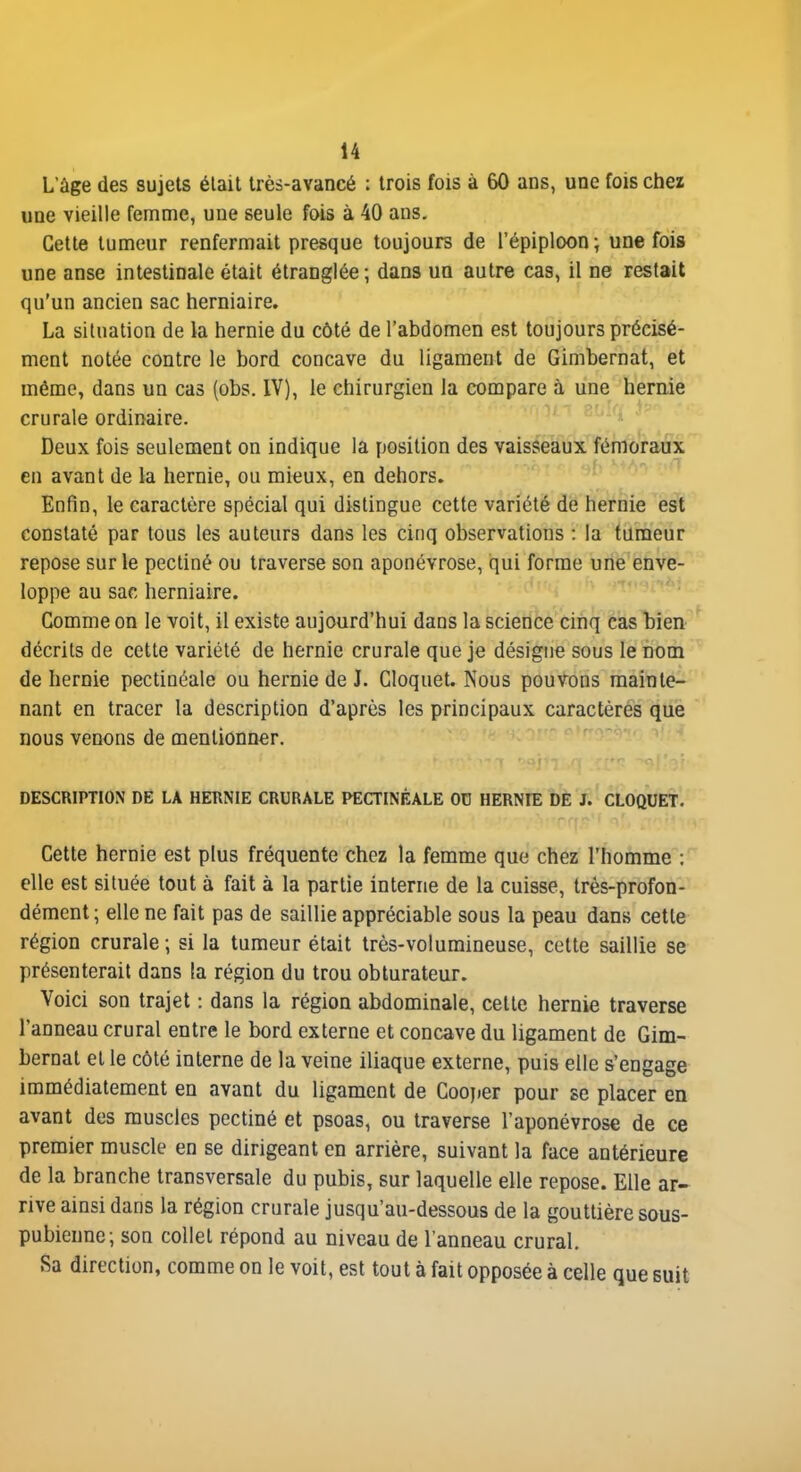 L'âge des sujets était très-avancé : trois fois à 60 ans, une fois chez une vieille femme, une seule fois à 40 ans. Cette tumeur renfermait presque toujours de l'épiploon ; une fois une anse intestinale était étranglée ; dans un autre cas, il ne restait qu'un ancien sac herniaire. La situation de la hernie du côté de l'abdomen est toujours précisé- ment notée contre le bord concave du ligament de Gimbernat, et même, dans un cas (obs. IV), le chirurgien la compare à une hernie crurale ordinaire. Deux fois seulement on indique la position des vaisseaux fémoraux en avant de la hernie, ou mieux, en dehors. Enfin, le caractère spécial qui distingue cette variété de hernie est constaté par tous les auteurs dans les cinq observations : la tumeur repose sur le pecliné ou traverse son aponévrose, qui forme une enve- loppe au sac herniaire. Comme on le voit, il existe aujourd'hui dans la science cinq cas bien décrits de cette variété de hernie crurale que je désigne sous leDom de hernie pectinéale ou hernie de J. Cloquet. Nous pouvons mainte- nant en tracer la description d'après les principaux caractères que nous venons de mentionner. DESCRIPTION DE LA HERNIE CRURALE PECTINÉALE 00 HERNIE DE J. CLOQUET. Cette hernie est plus fréquente chez la femme que chez l'homme : elle est située tout à fait à la partie interne de la cuisse, très-profon- dément; elle ne fait pas de saillie appréciable sous la peau dans cette région crurale ; si la tumeur était très-volumineuse, cette saillie se présenterait dans la région du trou obturateur. Voici son trajet : dans la région abdominale, cette hernie traverse l'anneau crural entre le bord externe et concave du ligament de Gim- bernat et le côté interne de la veine iliaque externe, puis elle s'engage immédiatement en avant du ligament de Coojier pour se placer en avant des muscles pectiné et psoas, ou traverse l'aponévrose de ce premier muscle en se dirigeant en arrière, suivant la face antérieure de la branche transversale du pubis, sur laquelle elle repose. Elle ar- rive ainsi dans la région crurale jusqu'au-dessous de la gouttière sous- pubienne; son collet répond au niveau de l'anneau crural. Sa direction, comme on le voit, est tout à fait opposée à celle que suit