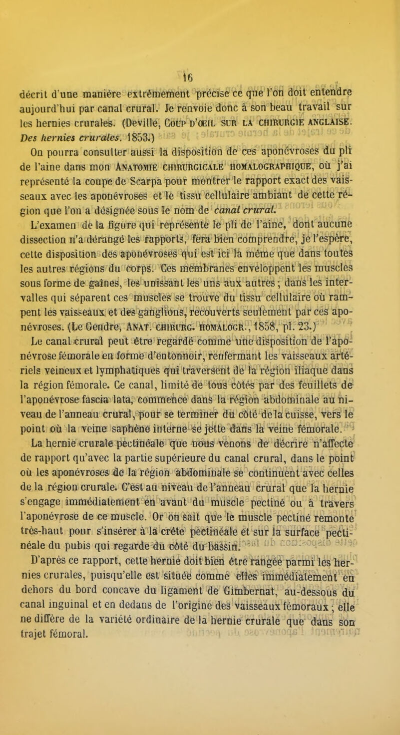 décrit d une manière extrêmement précise ce que l'on doit entendre aujourd'hui par canal crural. Je renvoie donc à son beau travail sur les hernies crurales. (Deville, Coup d'oeil sur la CHiRunciE anglaise. Des hernies crurales. 1853.) ' l  On pourra consulter aussi là diist>osit{6n de''ces'aponévroses iJii plt de l'aine dans mon Anatomie chirurgicale homalographique, où j'ai représenté la coupe de Scarpa pour montrer le rapport exact des vais- seaux avec les aponévroses et le tissu cellulaire ambiant de cette ré- gion que l'on a désignée sous le nom de canal crural. L'examen de la figure qui représente le pli de l'aine, dont aucune dissection n'a dérangé les rapports, fera bien comprendre, je l'espère, celte disposition des aponévroses qui est ici la même que dans toutes les autres régions du corps. Ces membranes enveloppent les muscles sous forme de gaines, les unissant les uns aux autres ; dans les inter- valles qui séparent ces muscles se trouve du tissu cellulaire où ram- pent les vaisseaux et des ganglions, recouverts seulement par ces apo- névroses. (Le Gendre, Anat. chirurg. homalogr., 1858, pl. 23.)  '^^'^ Le canal crural peut être regardé comme une disposition de Tapéi- névrose fémorale en forme d'entonnoir, renfermant les vaisseaux arté- riels veineux et lymphatiques qui traversent de la région iliaque dans la région fémorale. Ce canal, limité de tous côtés par des feuillets de l'aponévrose fascia lata, commence dans la région abdominale au ni- veau de l'anneau crural, pour se terminer du côté delà cuisse, vers le point où la veine saphène interne se jette dans la veine fémorale^^*^* La hernie crurale pectinéale que nous venons de décrire n'affecte de rapport qu'avec la partie supérieure du canal crural, dans le point où les aponévroses dé la région abdominale se continuent avec celles de la région crurale. C'est au niveau de l'anneau crural que la hernie s'engage immédiatement en avant du muscle pectiné ou à travers l'aponévrose de ce muscle. Or on sait que le muscle pectiné remonte très-haut pour s'insérer à la crête pectinéale et sur la surface peéli- néale du pubis qui regarde du côté du bàèsiiïf'''''^ coùi^-onnb eim D'après ce rapport, cette hernie doit bien être rangée parmi les her- nies crurales, puisqu'elle est située comme elles immédiatement éa dehors du bord concave du ligament de Gimbernat, au-dessous du canal inguinal et en dedans de l'origine des vaisseaux fémoraux ; elle ne diffère de la variété ordinaire de la hernie crurale que dans soa trajet fémoral. •