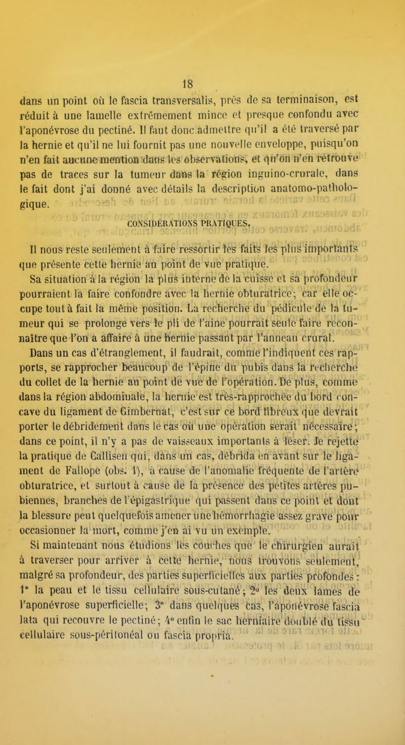 dans un point où le fascia tran^versalis, prùs de sa terminaison, est réduit à une lamelle extrêmement mince et presque confondu avec •l'aponévrose du pectiné. 1! faut donc admettre qu'il a été traversé par la hernie et qu'il ne lui fournit pas une nouvelle enveloï)pe, puisqu'on n'en fait aucune mention dans les observations, et qu'on n'en rétrouve pas de traces sur la tumeur dans la région inguino-crurale, dans le fait dont j'ai donné avec détails la description anatomo-patliolo- gique. CONSIDÉRATIONS PR.\Tf(ÏUES, Il nous reste seulement à faire ressortir tes faits les plus importants que présente cette licrnie au point de vue pratique. Sa situation à la région la plus interne de la cuisse et sa profondeur pourraient la faire confondre avec la hernie obturatrice; car elle oc- cupe tout à fait la même position. La recherche du pédicule de la tu- meur qui se prolonge vers le pli de l'aine pourrait seule faire recon- naître que l'on a affaire à une hernie passant par l'anneau crural. Dans un cas d'étranglement, il faudrait, comme l'indiquent ces rap- ports, se rapprocher beaucoup de l'épine du pubis dans la recherche du collet de la hernie au point de vne de l'opération. De plus, comme dans la région abdominale, la hernie est très-rapprochée du bord con- cave du ligament de Gimbernat, c'est sur ce bord tibreux que devrait porter le débrideraent dans le cas où une opération serait nécessaire; dans ce point, il n'y a pas de vaisseaux importants à léser. Je rejette la pratique de Callisen qui, dans un cas, débrida en avant sur le liga- ment de Fallope (obs. 1), à cause de l'anomalie fréquente de l'artère obturatrice, et surtout à cause de la présence des petites artères pu- biennes, branches de l épigastriqne qui passent dans ce point et dont la blessure peut quelquefois amener unehémorrhagie assez grave pour occasionner la mort, comme j'en ai vu un exemple. Si maintenant nous étudions lés côui'hes que le chirurgien aurait ù traverser pour arriver à cette hernie, nous trouvons seulement, malgré sa profondeur, des parties superficielles aux parties profondes : r la peau et le tissu cellulaire sous-cutané ; 2 les deux lames de l'aponévrose superficielle; 3° dans quelques cas, l'aponévrose fasciu lata qui recouvre le pectiné; 4« enfin le sac herniaire diMiblé du tissu cellulaire sous-périlonéal ou fascia propria. ^'^^ ^uin.! jj;