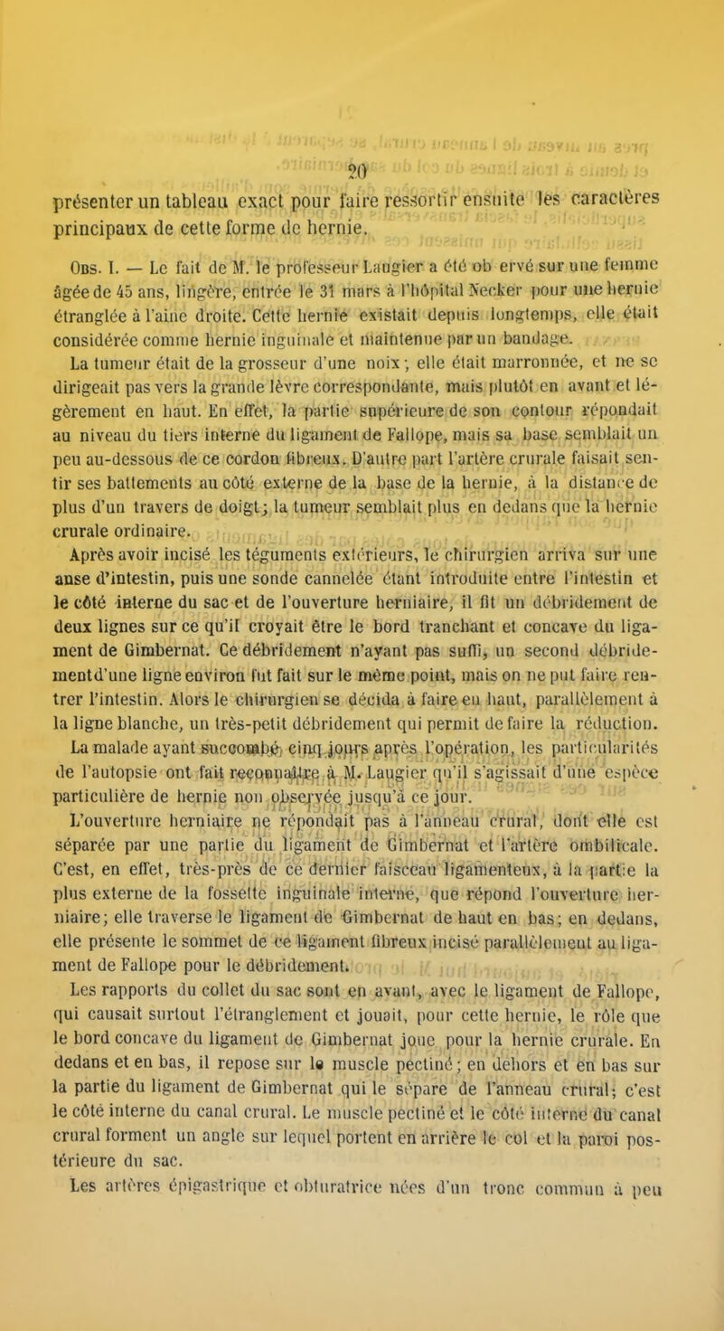 présenter un tableau exact pour faire ressortir ensuite lés caractères principaux de cette forme de hernie. Obs. 1. — Le fait de M. le priofespeur Laagier a é\û ob ervé sur une femme âgée de 45 ans, liiigère, entrée le 31 mars à l'Iiôpital Necker pour une iiernie étranglée à l'aine droite. Cette liernié existait depuis longtemps, elle était considérée comme hernie inguinale et maintenue par un bandage. La tumeur était de la grosseur d'une noix ; elle était marrouuée, et ne se dirigeait pas vers la grande lèvre correspondante, mais i)lutôf en avant et lé- gèrement en haut. En effet, la partie snpéi-ieure de son conlour à-épondait au niveau du tiers interne du ligament de Fallope, mais sa base semblait un peu au-dessous de ce cordon tibreux. D'autre part l'artère crurale faisait sen- tir ses batlements au côté externe de la base de la hernie, à la distance de plus d'un travers de doigt; la tumeur semblait plus en dedans que la hernie crurale ordinaire. Après avoir incisé les téguments extérieurs, le chirurgien arriva sur \me anse d'intestin, puis une sonde cannelée étant introduite entre l'intestin et le côté iHterfle du sac et de l'ouverture herniaire, il fit un débridemeut de deux lignes sur ce qu'il croyait être le bord tranchant et concave du liga- ment de Gimbernat. Ce débridement n'ayant pas suffi, un second débride- mentd'une ligne environ fut fait sur le même point, mais on ne put faire ren- trer l'intestin. Alors le chirurgien se décida à faire eu haut, parallèlement à la ligne blanche, un très-petit débridement qui permit de faire la rétiuctiou. La malade ayant succos9ib,é; cinq Jojifs Après l!opération, les particularités de l'autopsie ont fait r^eQçuajî,l^p;^ I^. Laugier qu'il s'agissait d'u'né espèce particulière de hernie non-p^se^Tée jusqu'à ce jour. ' ^^^'^ L'ouverture herniaire ne répondait pas à l'anneâti'Wural, dont'étlè est séparée par une partie du ligament de Gimbernat et l'artère ombilicale. C'est, en effet, très-près (le ce dernier faisceau ligamenteux, à la fiartie la plus externe de la fossette inguinale inlei'né, que répond l'ouverture iier- niaire; elle traverse le ligament de -Gimbernat de haut en bas; en dedans, elle présente le sommet de ce ligament (ibreux incisé parallèlemeut au liga- ment de Fallope pour le débridement. Les rapports du collet du sac sont en avant, avec le ligament de Fallope, qui causait surtout l'étranglement et jouait, pour cette hernie, le rôle que le bord concave du ligament de Gimbernat joue pour la hernie crurale. En dedans et en bas, il repose sur la muscle pectiné; en dehors et en bas sur la partie du ligament de Gimbernat qui le sépare de l'anneau crural; c'est le côté interne du canal crural. Le muscle pectiné et le côté inîorne du canal crural forment un angle sur lequel portent en arrière le col tt la paroi pos- térieure du sac. Les artères épigastrique et obturatrice nées d'un tronc commun à peu