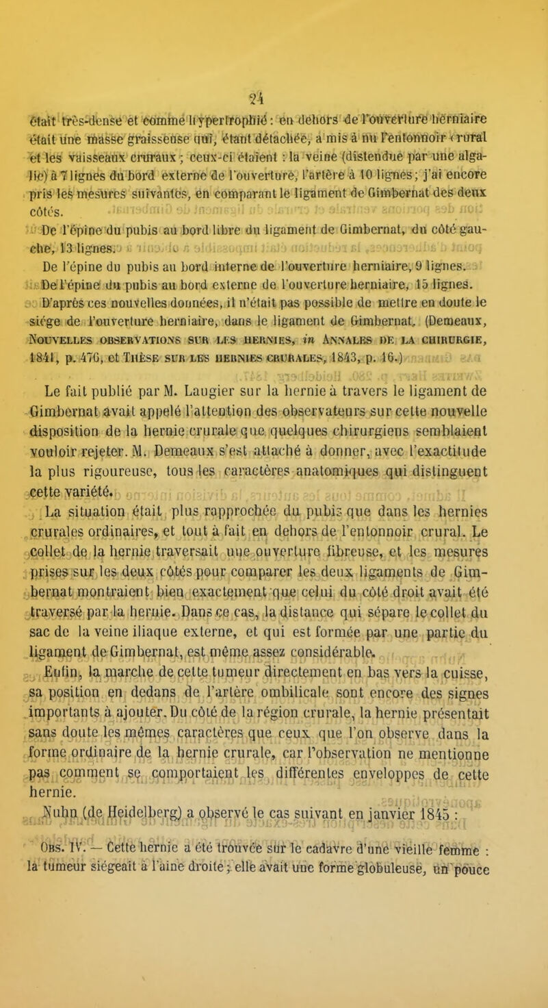 était très-dense èt comme liyperfropBW : en deliors de rouYerlure lierniaire était line masse graissense (mî, ^tant détachée, a mis à nu l'entonnoir < rural et les vaisseaux cniraux ; ceux-ci étaient : la veine {distendiae par une alga- lii?) à7lignes du bord externe de Touverture, l'artère à 10 lignes; j'ai encore pris les mesures suivantes, en comparant le ligament de Gimbernat des denx côtés. cl)-.; i:;.^iiU 1.; U-J .'li.-lil 0 ;.; Il . . ..-i; v L,-J..tl. ■ :. ■•. ^iiL-iw De r6pinef'du!pubi8riail'îiMjW'diia!we!da(i4igaméhtdeT0imfeeina^ côtéigîau- che, 13 lignes.■f'i.:v Ji; .': ■•)'il l'-ji' . ■ i , ' -i. m ■-.■■■■uoi:■. ihtoii De l'épine do pubis au bord interne de l'ouverture herniaire, 9 Iigne8.i9l ksftel'épine du pubis au bord externe de l'ouverture herniaire, 15 lignes. D'après ces nouvelles données, il n'était pas possible de mettre en doute le siège de l'ouverture herniaire, dans le ligament de Gimbernat, (Demeaux, Nouvelles obsebvatio.ns sur li'.s ueriMes, in Annales re ia cumoRfiiE, lèil, p..476i 6t Thèse sur les hernies cauftALEs, 1843^ p. l§*)/inaaMia eA« Le fuit publié par M. Laugier sur la hernie à travers le ligament de Gimbernat avait appelé l'aUenlion des observateurs sur celte nouvelle disposition de la hernie crurale que quelques chirurgiens semblaient vouloir rejeter. M. Demeaux s'est attaché à donner, avec l'exactitude la plus rigoureuse, tous les caractères anatomiques qui distinguent cette variété. , _La situation était plus rapprochée du pubir- que dans les hernies crurales ordinaires, et tout à fait en dehors de l'entonnoir crural. Le collet de la hernie traversait uue ouvcrlure libreuse, et les mesures prises sur les deux côtés pour comparer les deux ligaments de Gim- bernat montraient bien exactement que celui du côté droit avait été traversé par la heruie. Dans ce cas, la dislance qui sépare le collet du sac de la veine iliaque externe, et qui est formée par une partie du ligament de Gimbernat, est môme assez considérable, g.jj^utin, la marche de celle tumeur directement en bas vers la cuisse, sa position en dedans de l'artère ombilicale sont encore des signes importants à ajouter. Du côté de la région crurale, la hernie présentait sans doute les mêmes caractères que ceux que l'on observe dans la forme ordinaire de la hernie crurale, car l'observation ne mentionne pa,3 comment ,sç^^j5qmj)ortaiç^^t^l^Sj di^^ de cette hernie. ^ * - . ^ > . / j.i r-nfir>r!i->f..... ,^ , Nuhn (de Heidelberg) a observé le cas suivant en janvier 1845 :, ' ■ • ■ •• ■ ■ '■ - v;../.'-'. ; ■ ■■■■ . Tri;'l • 'ôtô W;^- èet'tèliéThie à-été \W&^mme e&àiMre â'oft^è'^^feilfe^fêftfee : là tumeur siégeait à l'aine droite elle avait une forme globuleuse, ufl pouce