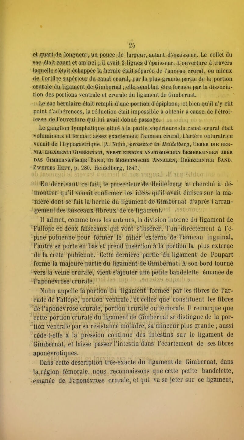 ♦ et quart de longueur, un pouce de largeur, autant d'épaisseur. Le collet du sac était court et aminci ; il avait 3 lignes d'épaisseur. L'ouverture à xravcrs laquelle s'était écbappée la hernie était séparée de l'anneau crural, ou mieux de l'orifice supérieur du canal crural, par la plus grande partie de la porlion crurale du ligament de Gimbernat; elle semblait être formée par la dissocia- tion des portions ventrale et crurale du ligament de Gimbernat. f: Le sac herniaire était rempli d'une portion d'épiploon, et bien qu'il n'y eût point d'adhérences, la réduction était impossible à obtenir à cause de l'étroi- lesse de l'ouverture qui lui avait donné passiige. , Le ganglion lymphatique situé à la partie supérieure du canal crural était volumineux et fermait assez exactement l'anneau crural, L'artère obturatrice venait de l'hypogastrlque. (A. Nuhn, prosectorin Heidelberg, Ueber die her- NIA LJGAMENTI GiMBERNATI, NEBST EliVrCER ANAT0M1SCIIK.N BeMEHKU>GE.\ UBER DAs Gimbeunatschb Band, in Medicinische Annalen, Dueizehnteu Band. Zweites Heft, p. 280, Heidelberg, 1847.) En décrivant ce fail, le prosecieûr de Heidelberg a cherché à dé- montrer qu'il venait confirmer les idées qu'il avfiil émises sur la ma- nière dont se fait la hernie du ligament de Gimbernat d'après l'arran- gement des faisceaux fibreux de ce ligament. 11 admet, comme tous les auteurs, la division interne du ligament de Fallope en deux faisceaux qui vont s'insérer, l'un directemetit à l'é- pine pubienue pour former lé pilier exiéi'tic de l'anneau inguinal, l'autre se porte en bas et prend insertion à liï porlioii la plus externe de la crête pubienne. Cette dernière pat'tiè du ligament de Poupart forme la majeure partie du ligament de Girabei^nat. A son bord tourné vers la veine crurale, vient s'ajouter une petite bandelette émanée de l'aponévrose crurale. - . ^ :> , Nuhn appelle la portibn^'d'ii fîgmrfi^Hï'^rftéy- p'af les fibres de l'ar- cade de Fallope, portion ventrale, et celles que constituent les fibres de l'aponévrose crurale, yjortion crurale ou fémorale. Il remarque que ' cette portion crurale du ligament de Gimbernat se dislingue de la por- /■'tion ventrale par sa résistance moindre, sa minceur plus grande ; aussi -cède-l-elle à la pression continue des intestins sur le ligament de Gimbernat, et laisse passer l'intestin dans l'écartement de ses fibres aponévroliques. Dans cette description très-exacte du ligament de Gimbernat, dans la région fémorale, nous reconnaissons que celte petite bandelette, >éraanée de l'aponévrose crurale, et qui va se jeter sur ce ligament,