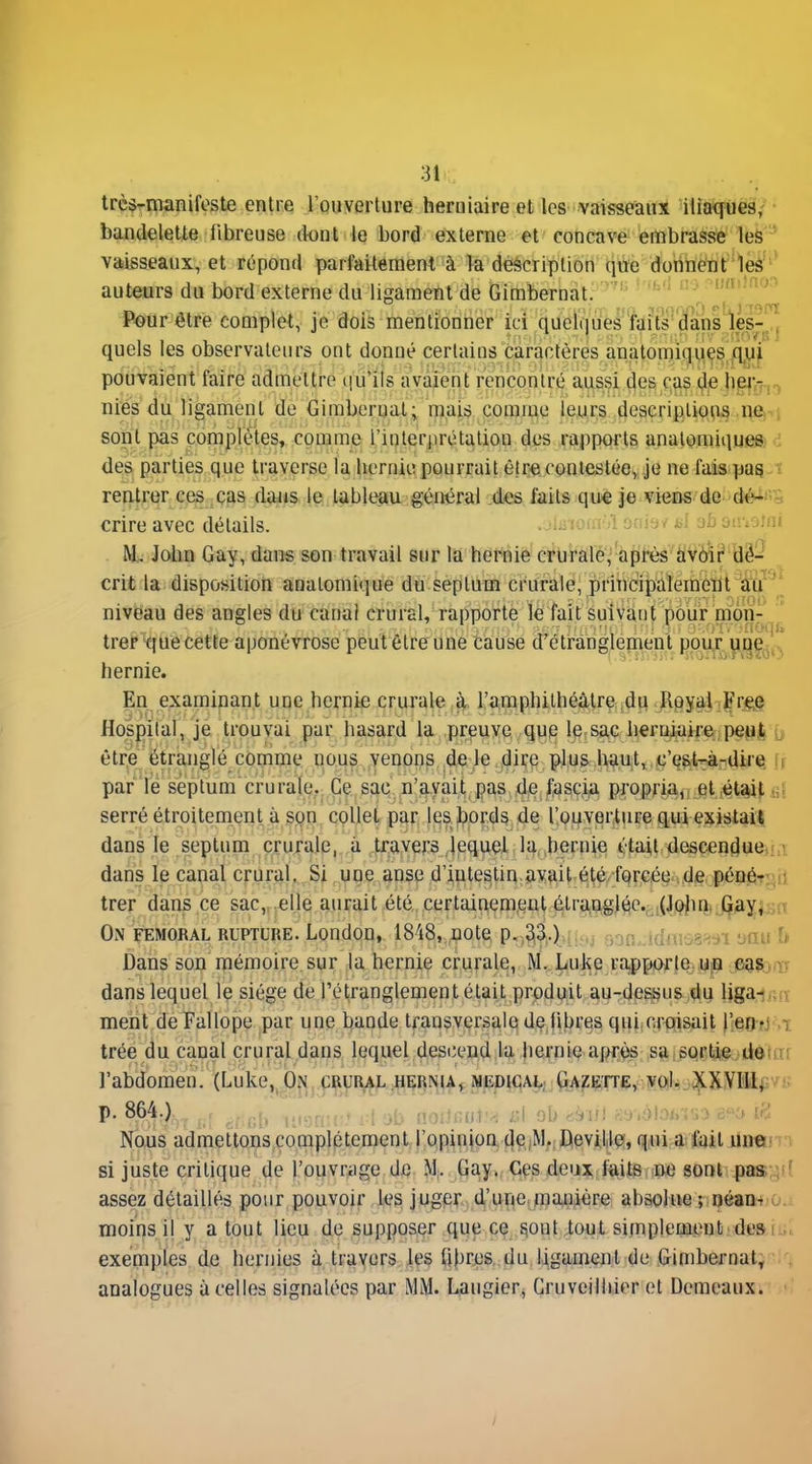 très-manifeste entre l'ouverture herniaire et les vaisseaux iliaques,- ■ bandelette fibreuse dont le bord externe et concave embrasse lefe-' vaisseaux, et répond parfaitement à la description qiïe donnent leâ' ' auteurs du bord externe du ligament de Gimbernat. ^«'^^^'^ Pôur être complet, je dois mentionner ici queliiUes faits dans les-,, quels les observateurs ont donné certains caractères anatomi(^y.^^,/l^| pouvaient faire admettre qu'ils avaient rencontré aussi4e^ C,^5 (?6 h|Eij'^^^ nies du ligament de Gimbernat; mais comme leurs deacriptiops in^ni sont pas complètes, comme l'interprétation des rapports analomique» des parties que traverse la hernie pourrait être contestée, je ne fais pag ï rentrer ces cas daiis le tableau général des faits que je vieûs de dèii crire avec détails. • .ïlii îoaT)! onifj/ ni sb oiviotw M, John Gay, dans son travail sur la hernie crurale, après àvôiç' àè- crit la disposition analomique du septum crurale^ principalement W niveau des angles du canal crural, rapporte ïé fait suivant pôiir^^m^^ treF tjue cette aponévrose peut être une ta:use d'étranglement ppu^ yqéj,. hernie. En examinant une hernie crurale à l'amphilhéâtre du Royal Fr#,e Hospilal, je trouvai par hasard la preuve que le sac herniaire peui u être étranglé comme nous venons de le dire plus h9ut, ,c'ep,t^^^ i r par le septum cru rate. Ce sac ,n'a.yàii_ jjas ,dje ^^sç^ propria^, et.,ét%i^ serré étroitement à spn cpllel par les^jprds 4e l!.04verture qui existai^ dans le septum crurale,, à ^trayers lequel la,^hernie était descendue^ii dans le canal crural, Si une anse d'intestin avait été. fprcée ,de pénôrp^il trer dans ce sac,, elle aurait été certainement é:tra,ugléCv!(JPilnirQayi On FEMORAL RUPTURE. LondoD, 1848, note p.-3(i)-.!,,.. ,jdhî:.^oau î> Dans son mémoire sur la hernie crurale, M. Luke rapporte e^sj iT dans lequel le siège de l'étranglement était produit au-dessus du liga-j,„.,'ï ment de Fallope par une bande tfansversa,le défibres qui.oriïisail ymti 'T trée du canal crural dans lequel descend ja. Iieniie ap^rC^ sa sqrtjejidôiirr l'abdomen. (Luke,^bji, crural hernu» medigal; Gazette, volv^^XYM^;vu p. 864.) , iirontc» i:l ob noiJfiul.'^ i;l ab riànt K'J'.olofo-iuo i^i Nous admettons complètement l'opinion dejM. Devillçf, qui a fait Un«Fm si juste critique de l'ouvrage de M. Gay. Ces deux iîiits ne sont pas:;fî assez détaillés pour pouvoir les juger d'une.manière absolue; néan-r > moins il y a tout lieu de supposer que ce sont tout simplementi desi .. exemples de hernies à travers les Uhres du ligament de Gimbernat^ analogues à celles signalées par MM. Laugierj Gruveilliier et Demcaux.