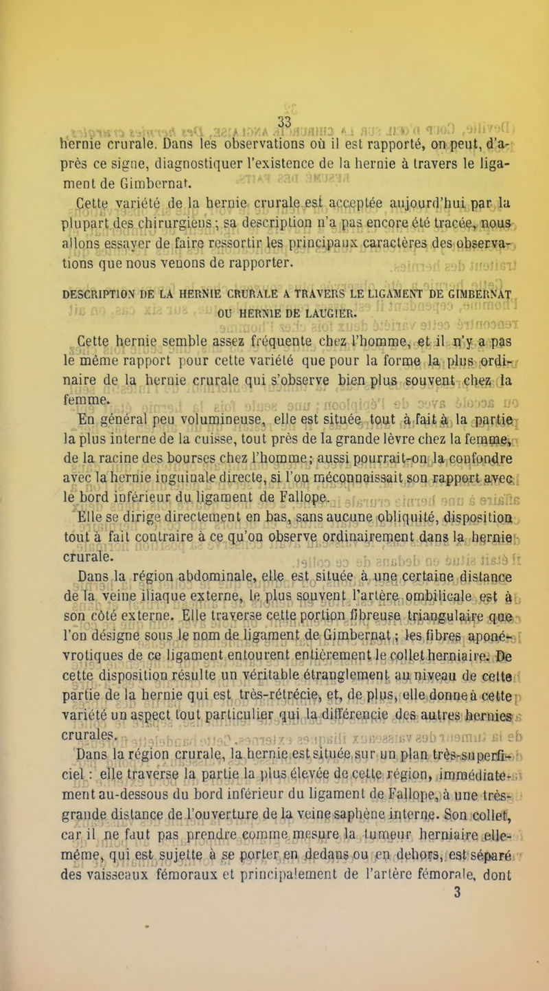hernie crurale. Dans les observations où il est rapporté, on peut, d'a-r près ce signe, diagnostiquer l'existence de la hernie à travers le liga- ment de Gimbornat. Celte variété de la hernie crurale est acceptée aujourd'hui par la plupart des chirurgiens ; sa description n'a pas encore été tracée, nous, allons essayer de faire ressortir les prippi|)aux caractères des observar) lions que nous venons de rapporter. IBEUKÀT 'i'.:'n.o.:i DESCRIPTION DE LA HERNIE CRURALE A TRAVERS LE LlGAMENt^i'citMÔr^^ ou HERNIE DE LAUGIER. -' i-J l' Cette hernie semble assez fréquente chez l'homme, et il n'y a pas le même rapport pour celte variété que pour la forme la plus ordi^-v naire de la h^raie crurale qui s'observe bien j)li\s spyye^it .;Çlieîi; Ja femme. , ... - • r^'y/çi, ^Uy-m no En général peu volumineuse, elle est située tout à fait à; la partjç^i la plus interne de la cuisse, tout près de la grande lèvre chez la femm^jr^ de la racine des bourses chez l'homme; aussi pourrait-on la confondre avec la hernie inguinale directe, si l'on méconnaissait son rapport avec^j le bord inférieur du ligament de Fallope. .i^ ■)j : . sujjïie Elle se dirige directement en bas, sans aucune obliquité, dispositioa tout à fait contraire à ce qu'on observe prdinairenaent dans la hernie: cruralè. )«:! -. =v. :.î>r,,. i;,,'fv f Dans la région abdominale, elle est située à une certaine dislance de la veine iliaque externe, le plus souvent l'arlère ombilicale est àb son côté externe. Elle traverse celle portion fibreuse triangulaire qiii^.v l'on désigne sous le nom de ligament de Gimbernat ; les fibres aponétsi; vrotiques de ce ligament entourent en tièrement le collet herniaire. De cette disposition résulte un véritable étranglement auniveau de celte- partie de la hernie qui est très-rétréçie;, et, de plus, elle donneà cettep variété un as,gec' lout parUpuli^r^'|3:{},5\£i di^^^^^ dc^ aaiires, lienîiei^j:; crurales, i -j .f,.-,.iir,r>,:>.-imoî7; iph^flr .T'in?îr^'i;v>>!)bi'ip»rn!r; kI sb Dans la région crurale, la.hernie.estsituée sur un plan très-supeifcob ciel,: elle traverse la partie la plus élevée de celle région, immédiatefal ment au-dessous du bord inférieur du hgamenl de Fallope, à une Irèsyi; grande dislance de l'ouverture de la veine saphène interne. Son collet, car il ne faut pas prendre comme mesure la tumeur herniaire elle- même, qui est sujette à se porter en .dedans ou en dehors,;est séparé. des vaisseaux fémoraux et principalement de l'artère fémorale, dont 3