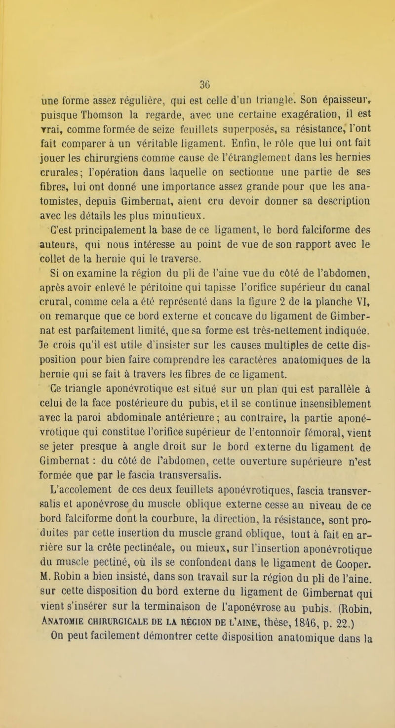 une forme assez régulière, qui est celle d'un triangle. Son épaisseur, puisque Thomson la regarde, avec une certaine exagération, il est Trai, comme formée de seize feuillets superposés, sa résistance, l'ont fait comparer à un véritable ligament. Enfin, le rôle que lui ont fait jouer les chirurgiens comme cause de l'étranglement dans les hernies crurales; l'opération dans laquelle on sectioime une partie de ses fibres, lui ont donné une importance assez grande pour que les ana- tomistes, depuis Gimbernal, aient cru devoir donner sa description avec les détails les plus minutieux. C'est principalement la base de ce ligament, le bord falciforme des auteurs, qui nous intéresse au point de vue de son rapport avec le collet de la hernie qui le traverse. Si on examine la région du pli de l'aine vue du côté de l'abdomen, après avoir enlevé le péritoine qui tapisse l'orifice supérieur du canal crural, comme cela a été représenté dans la figure 2 de la planche VI, on remarque que ce bord externe et concave du ligament de Gimber- nat est parfaitement limité, que sa forme est très-nettement indiquée, le crois qu'il est utile d'insister sur les causes multiples de cette dis- position pour bien faire comprendre les caractères analomiques de la bernie qui se fait à travers les fibres de ce ligament. Ce triangle aponévrolique est situé sur un plan qui est parallèle à celui de la face postérieure du pubis, et il se continue insensiblement avec la paroi abdominale antérieure; au contraire, la partie aponé- vrolique qui constitue l'orifice supérieur de l'entonnoir fémoral, vient se jeter presque à angle droit sur le bord externe du ligament de Gimbernat : du côté de l'abdomen, cette ouverture supérieure n'est formée que par le fascia transversalis. L'accolement de ces deux feuillets aponévrotiques, fascia transver- salis et aponévrose du muscle oblique externe cesse au niveau de ce bord falciforme dont la courbure, la direction, la résistance, sont pro- duites par cette insertion du muscle grand oblique, tout à fait en ar- rière sur la crête pectinéale, ou mieux, sur l'insertion aponévrolique du muscle pectiné, où ils se confondent dans le ligament de Gooper. M. Robin a bien insisté, dans son travail sur la région du pli de l'aine, sur cette disposition du bord externe du ligament de Gimbernat qui vient s'insérer sur la terminaison de l'aponévrose au pubis. (Robin, Anatomie chirurgicale de la région de l'aine, thèse, 1846, p. 22.) On peut facilement démontrer celte disposition anatomique dans la