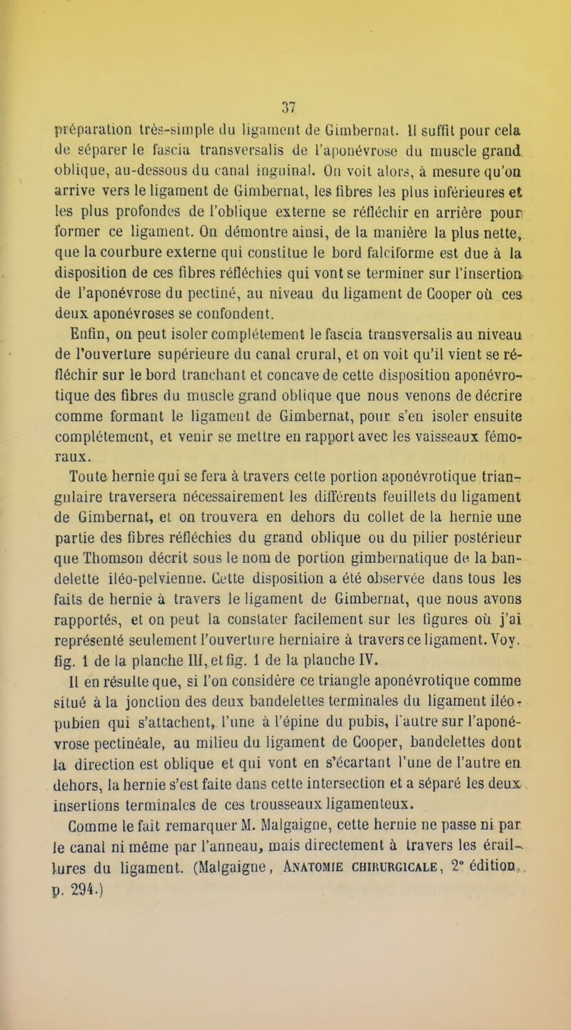 préparation très-simple du ligament de Gimbernat. Il suffit pour cela de séparer le fascia transversalis de l'aponévrose du muscle grand oblique, au-dessous du canal inguinal. On voit alors, à mesure qu'oQ arrive vers le ligament de Gimbernat, les fibres les plus inférieures et les plus profondes de l'oblique externe se réfléchir en arrière pour former ce ligament. On démontre ainsi, de la manière la plus nette, que la courbure externe qui constitue le bord falciforme est due à la disposition de ces fibres réfléchies qui vont se terminer sur l'insertion- de l'aponévrose du pectiné, au niveau du ligament de Gooper où ces deux aponévroses se confondent. Enfin, on peut isoler complètement le fascia transversalis au niveau de l'ouverture supérieure du canal crural, et on voit qu'il vient se ré- fléchir sur le bord tranchant et concave de cette disposition aponévro- tique des fibres du muscle grand oblique que nous venons de décrire comme formant le ligament de Gimbernat, pour s'en isoler ensuite complètement, et venir se mettre en rapport avec les vaisseaux fémo-^ raux. Toute hernie qui se fera à travers cette portion aponévrotique trian- gulaire traversera nécessairement les difTérents feuillets du ligament de Gimbernat, el on trouvera en dehors du collet de la hernie une partie des fibres réfléchies du grand oblique ou du pilier postérieur que Thomson décrit sous le nom de portion gimbeinatique de la ban- delette iléo-pelvienne. Cette disposition a été ohservée dans tous les faits de hernie à travers le ligament de Gimbernat, que nous avons rapportés, et on peut la constater facilement sur les figures oîi j'ai représenté seulement l'ouverture herniaire à travers ce ligament. Voy. fig. 1 de la planche lll,etfig. 1 de la planche IV. Il en résulte que, si l'on considère ce triangle aponévrotique comme situé à la jonction des deux bandelettes terminales du ligament iléor pubien qui s'attachent, l'une à l'épine du pubis, faulre sur l'aponé- vrose pectinéale, au milieu du ligament de Gooper, bandelettes dont la direction est oblique et qui vont en s'écartant l'une de l'autre en dehors, la hernie s'est faite dans cette intersection et a séparé les deux insertions terminales de ces trousseaux ligamenteux. Gomme le fait remarquer M. Malgaigne, cette hernie ne passe ni par le canal ni même par l'anneau, mais directement à travers les éraiU lures du ligament. (Malgaigne, Anatomie chirurgicale, 2 édition,, p. 294.)