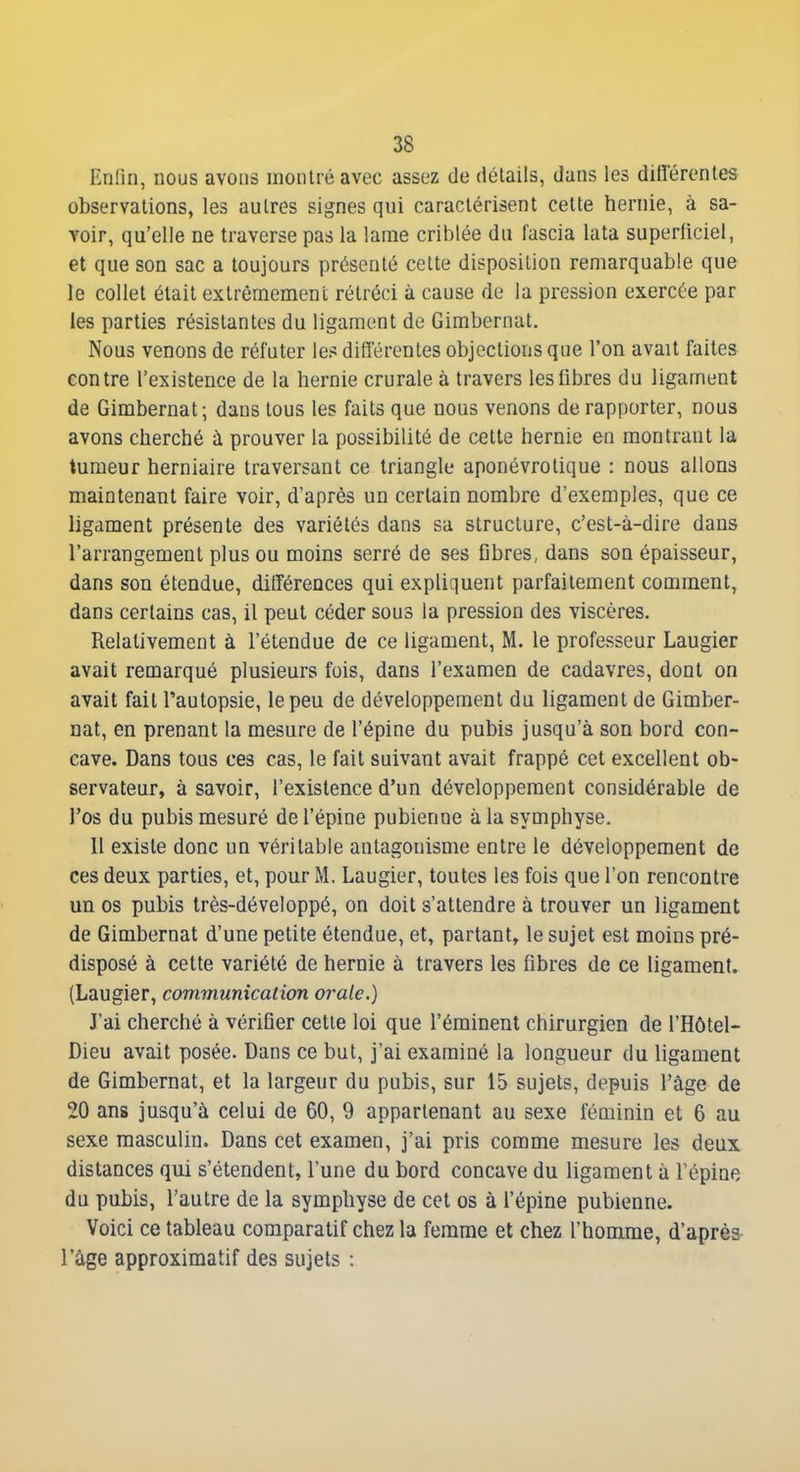 Enfin, nous avons montré avec assez de détails, dans les diflërentes observations, les autres signes qui caractérisent cette hernie, à sa- voir, qu'elle ne traverse pas la lame criblée du fascia lata superficiel, et que son sac a toujours présenté cette disposition remarquable que le collet était extrêmement rétréci à cause de la pression exercée par les parties résistantes du ligament de Gimbernat. Nous venons de réfuter les ditTérentes objections que l'on avait faites contre l'existence de la hernie crurale à travers les fibres du ligament de Gimbernat; dans tous les faits que nous venons de rapporter, nous avons cherché à prouver la possibilité de cette hernie en montrant la tumeur herniaire traversant ce triangle aponévrotique : nous allons maintenant faire voir, d'après un certain nombre d'exemples, que ce ligament présente des variétés dans sa structure, c'est-à-dire dans l'arrangement plus ou moins serré de ses fibres, dans son épaisseur, dans son étendue, ditTérences qui expliquent parfaitement comment, dans certains cas, il peut céder sous la pression des viscères. Relativement à l'étendue de ce ligament, M. le professeur Laugier avait remarqué plusieurs fois, dans l'examen de cadavres, dont on avait fait l'autopsie, le peu de développement du ligament de Gimber- nat, en prenant la mesure de l'épine du pubis jusqu'à son bord con- cave. Dans tous ces cas, le fait suivant avait frappé cet excellent ob- servateur, à savoir, l'existence d'un développement considérable de l'os du pubis mesuré de l'épine pubienne à la symphyse. 11 existe donc un véritable antagonisme entre le développement de ces deux parties, et, pour M. Laugier, toutes les fois que l'on rencontre un os pubis très-développé, on doit s'attendre à trouver un ligament de Gimbernat d'une petite étendue, et, partant, le sujet est moins pré- disposé à cette variété de hernie à travers les fibres de ce ligament. (Laugier, communication orale.) J'ai cherché à vérifier cette loi que l'éminent chirurgien de l'Hôtel- Dieu avait posée. Dans ce but, j'ai examiné la longueur du ligament de Gimbernat, et la largeur du pubis, sur 15 sujets, depuis l'âge de 20 ans jusqu'à celui de 60, 9 appartenant au sexe féminin et 6 au sexe masculin. Dans cet examen, j'ai pris comme mesure les deux distances qui s'étendent, l'une du bord concave du ligament à l'épine du pubis, l'autre de la symphyse de cet os à l'épine pubienne. Voici ce tableau comparatif chez la femme et chez l'homme, d'après l'âge approximatif des sujets :