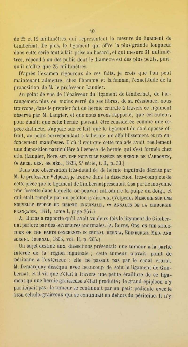 'lO de 25 el 19 millimètres, qui représentent la mesure du ligament de Gimbernat. De plus, le ligament qui offre la plus grande longueur dans cette série tout à fait prise au hasard, et qui mesure 31 millimè- tres, répond à un des pubis dont le diamètre est des plus petits, puis- qu'il n'offre que 25 millimètres. D'après l'examen rigoureux de ces faits, je crois que l'on peut maintenant admettre, chez l'homme et la femme, l'exactitude de la proposition de M. le professeur Laugier. Au point de vue de l'épaisseur du ligament de Gimbernat, de l'ar- rangement plus ou moins serré de ses hbres, de sa résistance, nous trouvons, dans le premier fait de hernie crurale à travers ce ligament observé par M. Laugier, el que nous avons rapporté, que cet auteur, pour établir que cette hernie pouvait être considérée comme une es- pèce distincte, s'appuie sur ce fait que le ligament du côté opposé of- frait, au point correspondant a la hernie un affaiblissement et un en- foncement manifestes. D'où il suit que cette malade avait réellement une disposition particulière à l'espèce de hernie qui s'est formée chez elle. (Laugier, Note sur une nouvelle espèce de hernie de l'abdomen, in ÂRCH. GÉN. DE MÉD., 1833, 2* série, t. II, p. 33.) Dans une observation très-détaillôe de hernie inguinale décrite par M. le professeur Velpeau, je trouve dans la dissection très-complète de celte pièce que le ligament de Gimbernatprésenlait à sa partie moyenne une fossette dans laquelle on pouvait introduire la pulpe du doigt, et qui était remplie par un peloton graisseux. (Velpeau, Mémoire sur une nouvelle espèce de hernie inguinale, in Annales de la chirurgie FRANÇAISE, 1841, lome I, page 264.) A. Burns a rapporté qu'il avait vu deux fois le ligament de Gimber- nat perforé par des ouvertures anormales. (A. Burns, Obs. on the struc- ture OF THE PARTS CONCERNED IN CRURAL HERNIA, EdINBURGH, MED. AND suRGic. Journal, 1806, vol. II, p. 265.) Un sujet destiné aux dissections présentait une tumeur à la partie iQterne de la région inguinale ; cette tumeur n'avait point de péritoine à l'extérieur : elle ne passait pas par le canal crural. M. Demarquay disséqua avec beaucoup de soin le ligament de Gim- bernat, et il vit que c'était à travers une petile éraillure de ce liga- ment qu'une hernie graisseuse s'était produite ; le grand épiploon n'y participait pas ; la tumeur se continuait par un petit pédicule avec le tissu cellulo-graisseux qui se continuait en dehors du péritoine. Il n'y