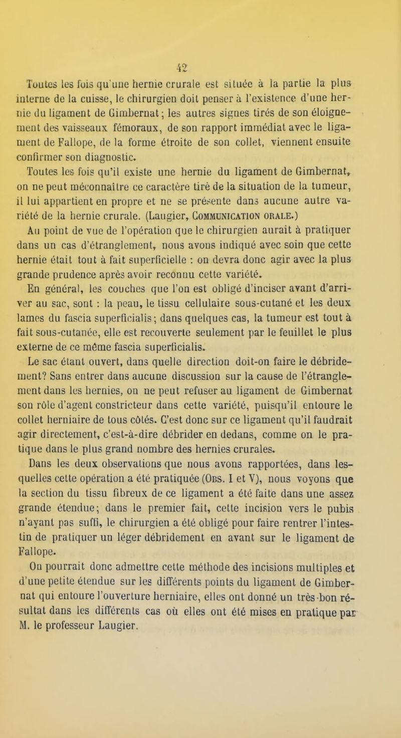 Toales les fois qu une hernie crurale est siluée à la partie la plus interne de la cuisse, le chirurgien doit penser à l'existence d'une her- nie du ligament de Girabernat; les autres signes tirés de son éloigne- ment des vaisseaux fémoraux, de son rapport immédiat avec le liga- ment de Fallope, de la forme étroite de son collet, viennent ensuite confirmer son diagnostic. Toutes les fois qu'il existe une hernie du ligament de Gimbernat, on ne peut méconnaître ce caractère tiré de la situation de la tumeur, il lui appartient en propre et ne se présente dans aucune autre va- riété de la hernie crurale. (Laugier, Communication orale.) Au point de vue de l'opération que le chirurgien aurait à pratiquer dans un cas d'étranglement, nous avons indiqué avec soin que cette hernie était tout à fait superficielle : on devra donc agir avec la plus grande prudence après avoir reconnu cette variété. En général, les couches que l'on est obligé d'inciser avant d'arri- ver au sac, sont : la peau, le tissu cellulaire sous-cutané et les deux lames du fascia superFicialis ; dans quelques cas, la tumeur est tout à fait sous-cutanée, elle est recouverte seulement par le feuillet le plus externe de ce môme fascia superlicialis. Le sac étant ouvert, dans quelle direction doit-on faire le débride- ment? Sans entrer dans aucune discussion sur la cause de l'étrangle- ment dans les hernies, on ne peut refuser au ligament de Gimbernat son rôle d'agent constricteur dans cette variété, puisqu'il entoure le collet herniaire de tous côtés. C'est donc sur ce ligament qu'il faudrait agir directement, c'est-à-dire débrider en dedans, comme on le pra- tique dans le plus grand nombre des hernies crurales. Dans les deux observations que nous avons rapportées, dans les- quelles cette opération a été pratiquée (Obs. I et V), nous voyons que la section du tissu fibreux de ce ligament a été faite dans une assez grande étendue; dans le premier fait, cette incision vers le pubis n'ayant pas suffi, le chirurgien a été obligé pour faire rentrer l'intes- tin de pratiquer un léger débridement en avant sur le ligament de Fallope. Ou pourrait donc admettre cette méthode des incisions multiples et d'une petite étendue sur les différents points du ligament de Gimber- nat qui entoure l'ouverture herniaire, elles ont donné un très bon ré- sultat dans les différents cas où elles ont été mises en pratique par M. le professeur Laugier.