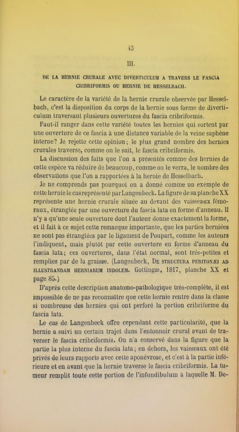 m. DE LA HERNIE CRURALE AVEC DIVERTICULUM A TRAVERS LE FASCIA CRIBRIFORMIS OU HERNIE DE HESSELBACH. Le caractère de la variété de la hernie crurale observée par Hessel- bach, c'est la disposition du corps de la hernie sous forme de diverti- culum traversant plusieurs ouvertures du fascia cribriformis. Faut-il ranger dans cette variété toutes les hernies qui sortent par une ouverture de ce fascia à une distance variable de la veine sapbène interne? Je rejette cette opinion; le plus grand nombre des hernies crurales traverse, comme on le sait, le fascia cribriformis. La discussion des faits que l'on a présentés comme des hernies de cette espèce va réduire de beaucoup, comme on le verra, le nombre des observations que l'on a rapportées à la hernie de Hesselbach. Je ne comprends pas pourquoi on a donné comme un exemple de cette hernie le cas représenté parLangenbeck. La figure de sa planche XX représente une hernie crurale située au devant des vaisseaux fémo- raux, étranglée par une ouverture du fascia lata en forme d'anneau. Il n'y a qu'une seule ouverture dont l'auteur donne exactement la forme, et il fait à ce sujet cette remarque importante, que les parties herniées ne sont pas étranglées par le ligament de Poupart, comme les auteurs l'indiquent, mais plutôt par cette ouverture en forme d'anneau du fascia lata; ces ouvertures, dans l'état normal, sont très-petites et remplies par de la graisse. (Langenbeck, De structura periton^ei ad ILLUSTRANDAM HERNiARUM INDOLEM. GoltingaB, 1817, planche XX et page 85.) D'après cette description anatomo-pathologique très-complète, il est impossible de ne pas reconnaître que cette hernie rentre dans la classe si nombreuse des hernies qui ont perforé la portion cribrilorme du fascia lata. Le cas de Langenbeck offre cependant celte particularité, que la hernie a suivi un certain trajet dans l'entonnoir crural avant de tra- verser le fascia cribriformis. On n'a conservé dans la figure que la partie la plus interne du fascia lata; en dehors, les vaisseaux ont été privés de leurs rapports avec cette aponévrose, et c'est à la partie infé- rieure et en avant que la hernie traverse le fascia cribriformis. La tu- meur remplit toute cette portion de l'infundibulum à laquelle M. De-