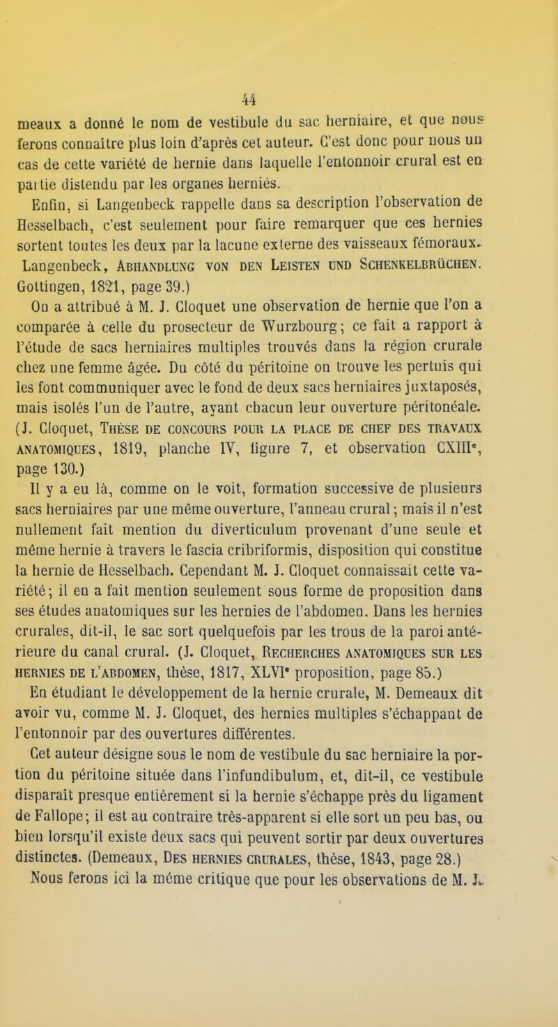 meaux a donné le nom de vestibule du sac herniaire, et que mu& ferons connaître plus loin d'après cet auteur. C'est donc pour nous un cas de cette variété de hernie dans laquelle l'entonnoir crural est en pai lie distendu par les organes hernies. Enfin, si Lansenbeck rappelle dans sa description l'observation de Hesselbach, c'est seulement pour faire remarquer que ces hernies sortent toutes les deux par la lacune externe des vaisseaux fémoraux. Langcnbeck, Abhandlung von den Leisten und Schenkelbrûchen. Gottingen, 1821, page 39.) Ou a attribué à M. J. Gloquet une observation de hernie que l'on a comparée à celle du prosecteur de Wurzbourg; ce fait a rapport à l'étude de sacs herniaires multiples trouvés dans la région crurale chez une femme âgée. Du côté du péritoine on trouve les pertuis qui les font communiquer avec le fond de deux sacs herniaires juxtaposés, mais isolés l'un de l'autre, ayant chacun leur ouverture péritonéale. (J. Gloquet, Thèse de concours pouu la place de chef des travaux ANATOMiQUES, 1819, planche IV, ligure 7, et observation GXIII% page 130.) Il y a eu là, comme on le voit, formation successive de plusieurs sacs herniaires par une même ouverture, l'anneau crural ; mais il n'est nullement fait mention du diverticnlum provenant d'une seule et même hernie à travers le fascia cribriformis, disposition qui constitue la hernie de Hesselbach. Cependant M. J. Gloquet connaissait cette va- riété; il en a fait mention seulement sous forme de proposition dans ses études anatomiques sur les hernies de l'abdomen. Dans les hernies crurales, dit-il, le sac sort quelquefois par les trous de la paroi anté- rieure du canal crural. (J. Gloquet, Recherches anatomiques sur les HERNIES de l'abdomen, thèsc, 1817, XLVl* proposition, page 85.) En étudiant le développement de la hernie crurale, M. Demeaux dit avoir vu, comme M. J. Gloquet, des hernies multiples s'échappant de l'entonnoir par des ouvertures différentes. Cet auteur désigne sous le nom de vestibule du sac herniaire la por- tion du péritoine située dans l'infundibulum, et, dit-il, ce vestibule disparait presque entièrement si la hernie s'échappe près du ligament de Fallope; il est au contraire très-apparent si elle sort un peu bas, ou bien lorsqu'il existe deux sacs qui peuvent sortir par deux ouvertures distinctes. (Demeaux, Des hernies crurales, thèse, 1843, page 28.) Nous ferons ici la môme critique que pour les observations de M. L