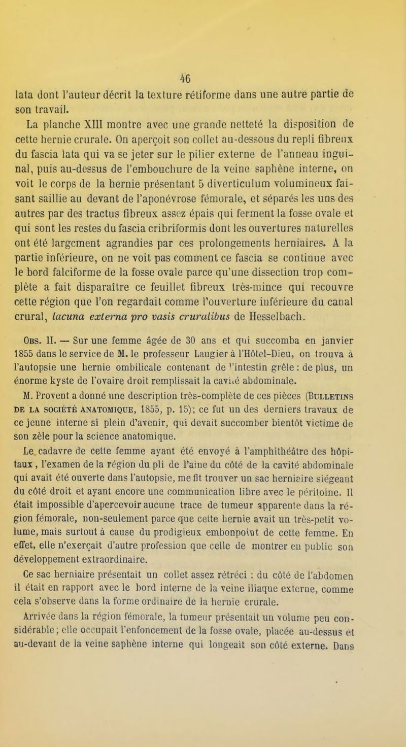 lala dont l'auteur décrit la texture rétiforme dans une autre partie de son travail. La planche XIII montre avec une grande netteté la disposition de cette hernie crurale. On aperçoit son collet au-dessous du repli fibreux du fascia îata qui va se jeter sur le pilier externe de l'anneau ingui- nal, puis au-dessus de l'embouchure de la veine saphène interne, on voit le corps de la hernie présentant 5 diverticulum volumineux fai- sant saillie au devant de l'aponévrose fémorale, et séparés les uns des autres par des tractus fibreux assez épais qui ferment la fosse ovale et qui sont les restes du fascia cribriformis dont les ouvertures naturelles ont été largement agrandies par ces prolongements herniaires. A la partie inférieure, on ne voit pas comment ce fascia se continue avec le bord falciforme de la fosse ovale parce qu'une dissection trop com- plète a fait disparaître ce feuillet fibreux très-mince qui recouvre cette région que l'on regardait comme l'ouverture inférieure du canal crural, lacuna exlerna pro vasis cruraLibus de Hesselbach. Obs. II. — Sur une femme âgée de 30 ans et qui succomba en janvier 1855 dans le service de M. le professeur Laugier à l'Hôtel-Dieu, on trouva à l'autopsie une hernie ombilicale contenant de ^'intestin grêle : de plus, un énorme kyste de l'ovaire droit remplissait la caviié abdominale. M. Provent a donné une description très-complète de ces pièces (Bulletins DE LA SOCIÉTÉ ANATOMiQUE, 1855, p. 15); cc fut un des derniers travaux de ce jeune interne si plein d'avenir, qui devait succomber bientôt victime de son zèle pour la science anatomique. Le cadavre de cette femme ayant été envoyé à l'amphithéâtre des hôpi- taux , l'examen de la région du pli de l'aine du côté de la cavité abdominale qui avait été ouverte dans l'autopsie, me fit trouver un sac hernipire siégeant du côté droit et ayant encore une communication libre avec le péritoine. Il était impossible d'apercevoir aucune trace de tumeur apparente dans la ré- gion fémorale, non-seulement parce que cette hernie avait un très-petit vo- lume, mais surtout à cause du prodigieux embonpo\\it de cette femme. En effet, elle n'exerçait d'autre profession que celle de montrer eu public son développement extraordinaire. Ce sac herniaire présentait un collet assez rétréci : du côté de l'abdomen il était en rapport avec le bord interne de la veine iliaque externe, comme cela s'observe dans la forme ordinaire de la hernie crurale. Arrivée dans la région fémorale, la tumeur présentait un volume peu con- sidérable; elle occu|)ait l'enfoncement de la fosse ovale, placée au-dessus et au-devant de la veine saphène interne qui longeait son côté externe. Dans