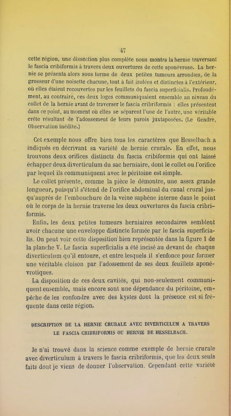 cette région, une dissection plus comjilète nous montra la hernie traversant le fascia cribiformis à travers deux ouvertures de cette aponévrose. La her- nie se présenta alors sous forme de deux petites tumeurs arrondies, de la grosseur d'une noisette chacune, tout à fait isolées et distinctes à l'extérieur, où elles étaient recouvertes parles feuillets du fascia superficialis. Profondé- ment, au contraire, ces deux loges communiquaient ensemble au niveau du collet de la hernie avant de traverser le fascia cribriformis : elles présentent dans ce point, au moment où elles se séparent l'une de l'autre, une véritable crête résultant de l'adossement de leurs parois juxtaposées. (Le Gendre, Observation inédite.) Cet exemple nous offre bien tous les caractères que Hesselhach a indiqués en décrivant sa variété de hernie crurale. En effet, nous trouvons deux oritices distincts du fascia cribiformis qui ont laissé échapper deux diverticulum du sac herniaire, dont le collet ou l'orifice par lequel ils communiquent avec le péritoine est simple. Le collet présente, comme la pièce le démontre, une assez grande longueur, puisqu'il s'étend de l'orifice abdominal du canal crural jus- qu'auprès de l'embouchure de la veine saphène interne dans le point où le corps de la hernie traverse les deux ouvertures du fascia cribri- formis. Enfin, les deux petites tumeurs herniaires secondaires semblent avoir chacune une enveloppe distincte formée par le fascia superficia- lis. On peut voir cette disposition bien représentée dans la figure 1 de la planche V. Le fascia superficialis a été incisé au devant de chaque diverticulum qu'il entoure, et entre lesquels il s'enfonce pour former une véritable cloison par l'adossement de ses deux feuillets aponé- vrotiques. La disposition de ces deux cavités, qui non-seulement communi- quent ensemble, mais encore sont une dépendance du péritoine, em- pêche de les confondre avec des kystes dont la présence est si fré- quente dans celte région. DESCRIPTION DE LA HERNIE CRURALE AVEC DIVERTICULUM A TRAVERS LE FASCIA CRIBRIFORMIS OU HERNIE DE HESSELBACH. Je n'ai trouvé dans la science comme exemple de hernie crurale avec diverticulum à travers le fascia cribriformis, que les deux seuls faits dont je viens de douner l'observation. Cependant cette variété