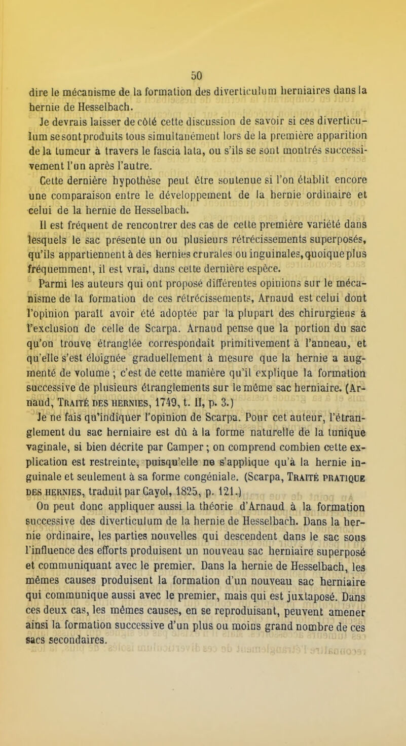 dire le mécanisme de la formation des diverliculum herniaires dans la hernie de Hesselbach. Je devrais laisser de côté cette discussion de savoir si ces diverticii- liim sesontproduits tous simultanément lors de la première apparition delà tumeur à travers le fascia lala, ou s'ils se sont montrés successi- vement l'un après l'autre. Celte dernière hypothèse peut être soutenue si l'on établit encore une comparaison entre le développement de la hernie ordinaire et celui de la hernie de Hesselbach. 11 est fréquent de rencontrer des cas de celte première variété dans lesquels le sac présente un ou plusieurs rétrécissements superposés, qu'ils appartiennent à des hernies crurales ou inguinales, quoique plus fréquemment, il est vrai, dans celte dernière espèce. ^ Parmi les auteurs qui ont proposé différentes opinions sur le méca- nisme de la formation de ces rétrécissements, Arnaud est celui dont l'opinion paraît avoir été adoptée par la plupart des chirurgiens à l'exclusion de celle de Scarpa. Arnaud pense que la portion du sac qu'on trouve étranglée correspondait primitivement à l'anneau, et qu'elle s'est éloignée graduellement à mesure que la hernie a aug- menté de volume ; c'est de cette manière qu'il explique la formation successive de plusieurs étranglements sur le même sac herniaire. (Ar- naud, Traité des hernies, 1749, t. II, p. 3.)  Je ne fais qu'indiquer l'opinion de Scarpa. Pour cet auteur, l'étran- glement du sac herniaire est dû à la forme naturelle de la tunique vaginale, si bien décrite par Camper ; on comprend combien cette ex- plication est restreinte, puisqu'elle ne s'applique qu'à la hernie in- guinale et seulement à sa forme congéniale. (Scarpa, Traité pratique DBS hernies, traduit par Cayol, 1825, p. 121.) On peut donc appliquer aussi la théorie d'Arnaud à la formation successive des diverticulum de la hernie de Hesselbach. Dans la her- nie ordinaire, les parties nouvelles qui descendent dans le sac sous l'influence des efforts produisent un nouveau sac herniaire superposé et communiquant avec le premier. Dans la hernie de Hesselbach, les mêmes causes produisent la formation d'un nouveau sac herniaire qui communique aussi avec le premier, mais qui est juxtaposé. Dans ces deux cas, les mêmes causes, en se reproduisant, peuvent amener ainsi la formation successive d'un plus ou moins grand nombre de ces sacs secondaires.