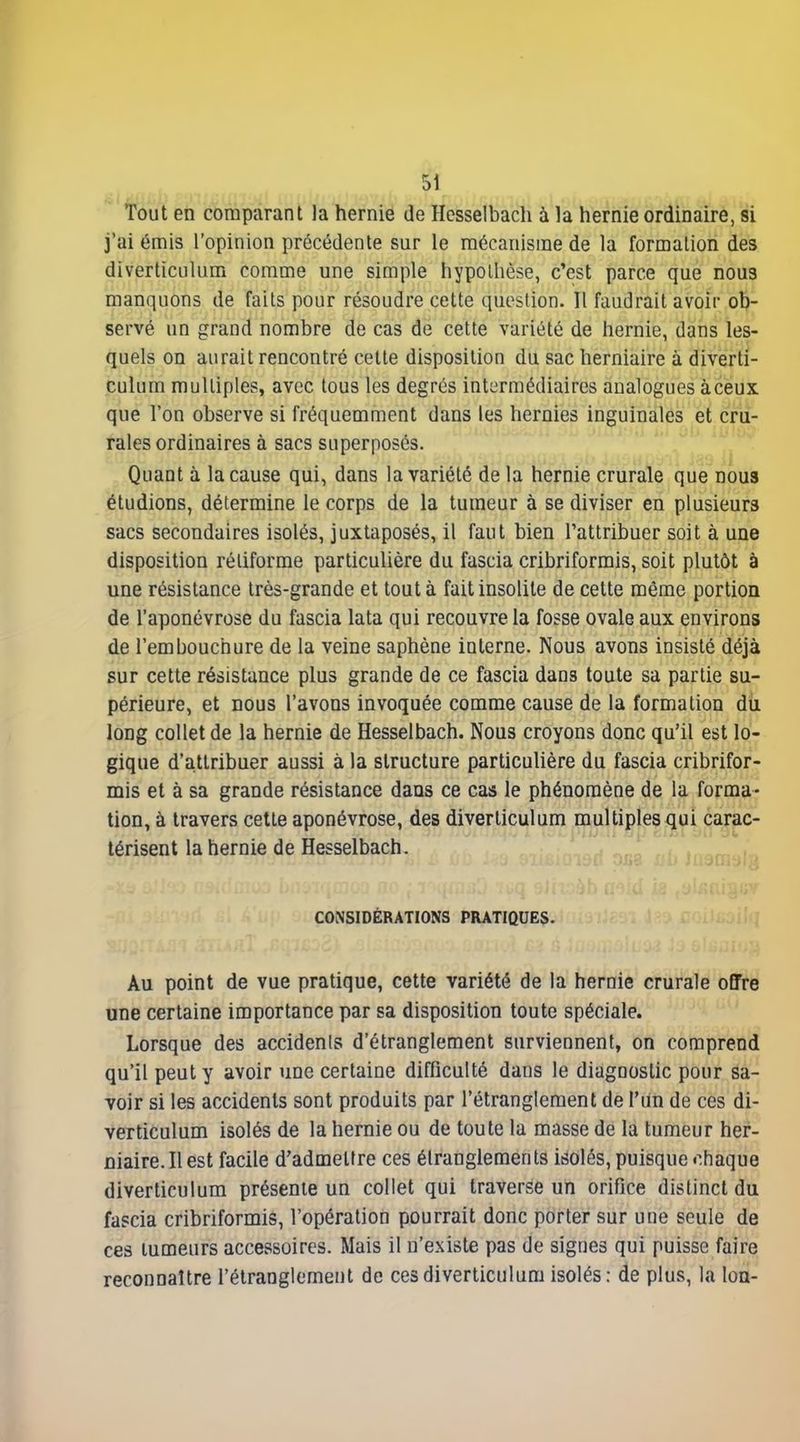 Tout en comparant la hernie de Hesselbacli à la hernie ordinaire, si j'ai émis l'opinion précédente sur le mécanisme de la formation des diverticulum comme une simple hypothèse, c'est parce que nous manquons de faits pour résoudre cette question. Il faudrait avoir ob- servé un grand nombre de cas de cette variété de hernie, dans les- quels on aurait rencontré cette disposition du sac herniaire à diverti- culum multiples, avec tous les degrés intermédiaires analogues àceux que l'on observe si fréquemment dans les hernies inguinales et cru- rales ordinaires à sacs superposés. Quant à la cause qui, dans la variété de la hernie crurale que nous étudions, détermine le corps de la tumeur à se diviser en plusieurs sacs secondaires isolés, juxtaposés, il faut bien l'attribuer soit à une disposition réliforme particulière du fascia cribriformis, soit plutôt à une résistance très-grande et tout à fait insolite de cette même portion de l'aponévrose du fascia lata qui recouvre la fosse ovale aux environs de l'embouchure de la veine saphène interne. Nous avons insisté déjà sur cette résistance plus grande de ce fascia dans toute sa partie su- périeure, et nous l'avons invoquée comme cause de la formation du long collet de la hernie de Hesselbach. Nous croyons donc qu'il est lo- gique d'a.ttribuer aussi à la structure particulière du fascia cribrifor- mis et à sa grande résistance dans ce cas le phénomène de la forma- tion, à travers cette aponévrose, des diverticulum multiple^^ui cariac- térisent la hernie de Hesselbach. ' CONSIDÉRATIONS PRATIQUES. Au point de vue pratique, cette variété de la hernie crurale offre une certaine importance par sa disposition toute spéciale. Lorsque des accidents d'étranglement surviennent, on comprend qu'il peut y avoir une certaine difficulté dans le diagnostic pour sa- voir si les accidents sont produits par l'étranglement de l'un de ces di- verticulum isolés de la hernie ou de toute la masse de la tumeur her- niaire. Il est facile d'admettre ces étranglements isolés, puisque chaque diverticulum présente un collet qui traverse un orifice distinct du fascia cribriformis, l'opération pourrait donc porter sur une seule de ces lumeurs accessoires. Mais il n'existe pas de signes qui puisse faire reconnaître l'étranglement de ces diverticulum isolés; de plus, la Ion-