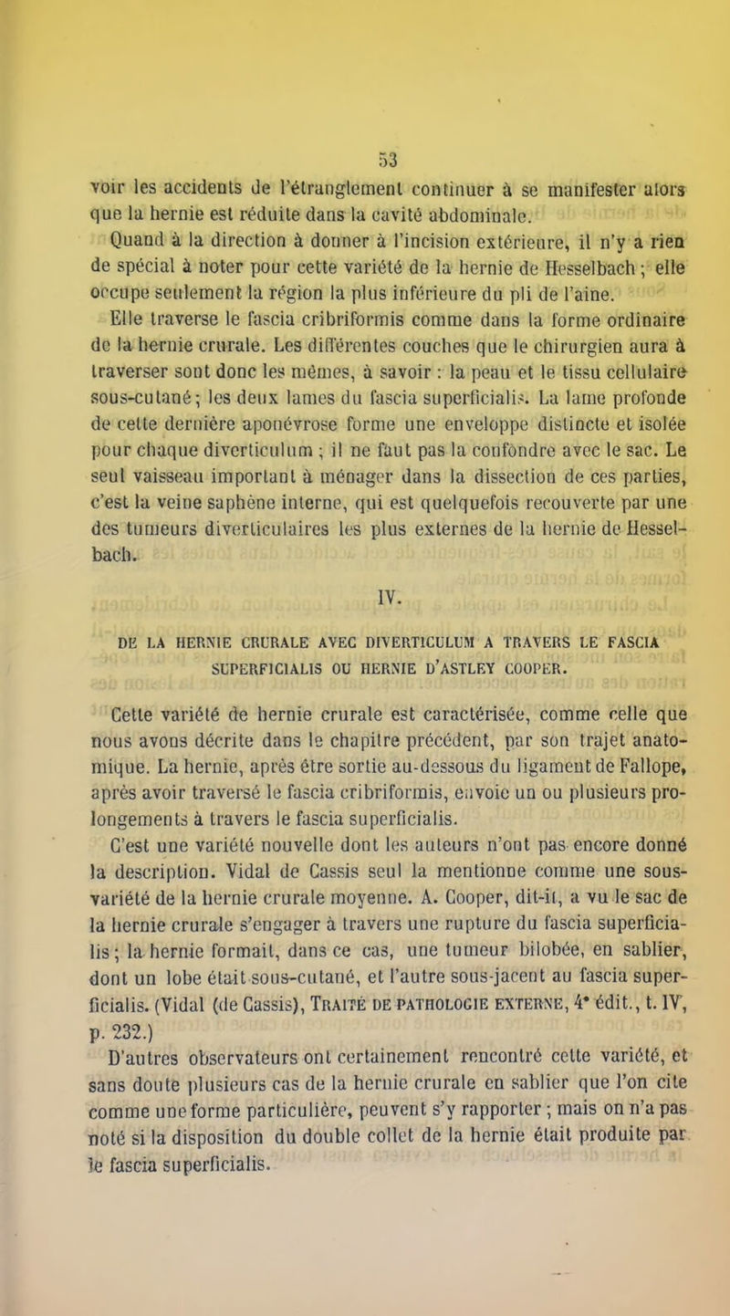 voir les accidents de l'élranglemenl continuer à se manifester alors que la hernie est réduite dans la cavité abdominale. Quand à la direction à donner à l'incision extérieure, il n'y a rien de spécial à noter pour cette variété de la hernie de Hesselbach ; elle occupe seulement la région la plus inférieure du pli de l'aine. Elle traverse le fascia cribriformis comme dans la forme ordinaire de la hernie crurale. Les diiïérentes couches que le chirurgien aura à traverser sont donc les mômes, à savoir : la peau et le tissu cellulaire sous-cutané; les deux lames du fascia superficiali^. La lame profonde de cette dernière aponévrose forme une enveloppe distincte et isolée pour chaque divcrticulum ; il ne faut pas la confondre avec le sac. Le seul vaisseau important à ménager dans la dissection de ces parties, c'est la veine saphène interne, qui est quelquefois recouverte par une des tumeurs diverliculaires les plus externes de la hernie de Hessel- bach. DE LA HERNIE CRURALE AVEC DIVERTICLLUM A TRAVERS LE FASCIA ' SLTERF1C1AL13 OU HERNIE D'ASTLEY COOPER. Cette variété de hernie crurale est caractérisée, comme celle que nous avons décrite dans le chapitre précédent, par son trajet anato- mique. La hernie, après être sortie au-dessous du ligament de Fallope, après avoir traversé le fascia cribriformis, envoie un ou plusieurs pro- longements à travers le fascia superficialis. C'est une variété nouvelle dont les auteurs n'ont pas encore donné la description. Vidal de Cassis seul la mentionne comme une sous- variété de la hernie crurale moyenne. A. Cooper, dit-il, a vu le sac de la hernie crurale s'engager à travers une rupture du fascia superficia- lis; la hernie formait, dans ce cas, une tumeur bilobée, en sablier, dont un lobe était sous-cutané, et l'autre sous-jacent au fascia super- ficialis. {Vidal (de Cassis), Traité de pathologie externe, 4* édit., t. IV, p. 232.) D'autres observateurs ont certainement rencontré celte variété, et sans douté plusieurs cas de la hernie crurale en sablier que l'on cite comme une forme particulière, peuvent s'y rapporter ; mais on n'a pas noté si la disposition du double collet de la hernie était produite par. k fascia superficialis. '~ ^'