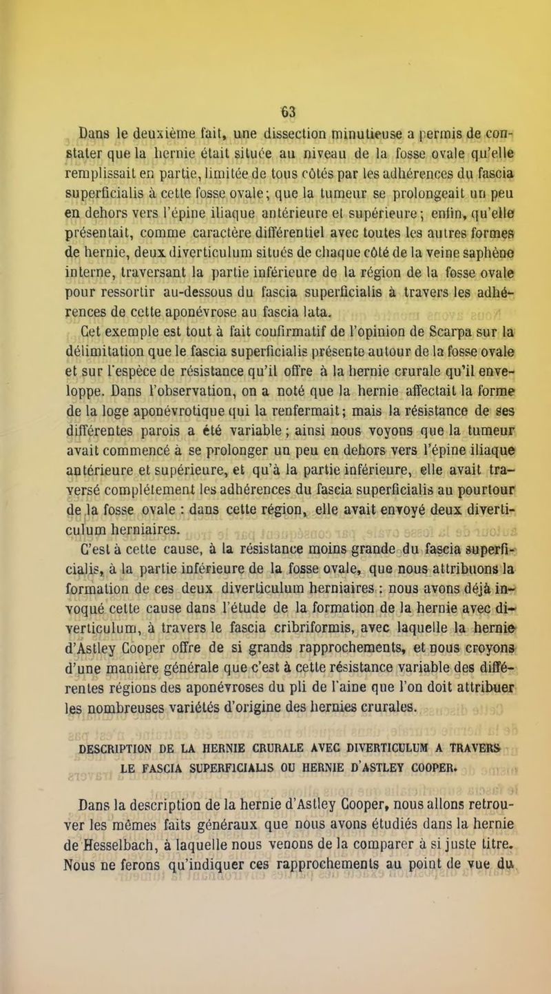 Dans le deuxième tait, une dissection minutieuse a permis de con- stater que la hernie était située au niveau de la fosse ovale qu'elle remplissait en partie, limitée de tous côtés par les adhérences du fascia superficialis à cette fosse ovale; que la tumeur se prolongeait un peu en dehors vers l'épine iUaque antérieure et supérieure; eniln, qu'elle présentait, comme caractère différentiel avec toutes les autres formes de hernie, deux diverticulum situés de chaque côté de la veine saphène interne, traversant la partie inférieure de la région de la fosse ovale pour ressortir au-dessous du fascia superficialis à travers les adhér jrences de cette aponévrose au fascia lata. Cet exemple est tout à fait coufirmatif de l'opinion de Scarpa sur la délimitation que le fascia superficialis présente autour de la fosse ovale et sur Tespèce de résistance qu'il offre à la hernie crurale qu'il enve- loppe. Dans l'observation, on a noté que la hernie affectait la forme de la loge aponévrotique qui la renfermait; mais la résistance de ses différentes parois a été variable ; ainsi nous voyons que la tumeur avait commencé à se prolonger un peu en dehors vers l'épine iliaque antérieure et supérieure, et qu'à la partie inférieure, elle avait tra- versé complètement les adhérences du fascia superficialis au pourtour de la fosse ovale : dans cette région, elle avait envoyé deux diverti- culum herniaires. C'est à cette cause, à la résistance moins grande du fascia superfi- cialis, à la partie inférieure de la fosse ovale, que nous attribuons la formation de ces deux diverticulum herniaires : nous avons déjà in- voqué cette cause dans l'étude de la formation de la hernie avec di- verticulum, à travers le fascia cribriformis, avec laquelle la hernie d'Astley Cooper offre de si grands rapprochements, et nous croyons d'une manière générale que c'est à cette résistance variable des diffé- rentes régions des aponévroses du pli de l'aine que l'on doit attribuer les nombreuses variétés d'origine des hernies crurales. DESCRIPTION DE LA HERNIE CRURALE AVEC DIVERTICULUM A TRAVERS LE FASCIA SUPERFICIAUS OU HERNIE D'ASTLEY COOPER. Dans la description de la hernie d'Astley Cooper, nous allons retrou- ver les mêmes faits généraux que nous avons étudiés dans la hernie de Hesselbach, à laquelle nous venons de la comparer à si juste litre. Nous ne ferons qu'indiquer ces rapprochements au point de vue diA