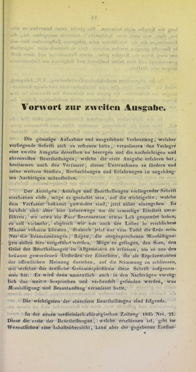 inii . l TJlIiiiJ' Vorwort zur zweiten Auisgalie. Die jri'mstig'e Aufnahme «nd ausgedehnte Verbreitung', welcher vorliegende Schrift sich zu erfreuen hatte, veranlasscD den Verlegei' eine zweite Ausofabe defselben zu besorgen und die nachsichtigen und ehrenvollen Beurtheünngen, welche die erste Ausgabe erfahren hat, bestimmen auch den Verfasser, dieses Unternehmen zu fördern und seine weitern Studien, Beobachtungen und Erfahrungen in angehäng- ten iNachträcren mitzutheilcn. Der Anzeigen', Aitfez'uge riild Beurtherlungen vorliegender Schrift erschienen viele, möge es gestattet sein, auf die wichtigsten , welch© dem Verfasser bekannt geworden sind, jetzt näher einzugchen Es handelt sich • a'bfer' hier keinesvVejjs um dite armseliise Eitelkeit an7,a- führen, wo etwa fein Paar'Rezensenten etwas Lob gespendet haben, es soll vielmehr, obgleich 'ivit^ uns auch des Lobes in reichlichem THaaise'inliinen könifteh,' dbiffioch jttzt' riur vbni Tadel die Rede SFeiris IVnr'tliö 'Beanstandungen, Rügen ,' die aiisgesprochenen Missbiiligun' Igen sölleii hier vorgeführt we'ixlcn. Möge es gelingen, den Sinn, den Geist der Beurthciiuugeii' im AUgemcinen zu erfassen, um so aus den bekannt gewordenen ürtheilen der Einzelnen, die als Repräsentanten der öffentlichen Meinung dastehen, auf die Stimmung zu schliessen, ttiit'Svelchcr'das är«tHche' Gesammtpoblikum diese Schrift aufgenom- men hat. Es wird dann namentlich auch in den Nachträ<rcii vorzüff- lieh das weitT besprochen und verhandelt gefunden werden, was ■Missbilligung und Beanstartdöng veranlasst hatte. ''' ' ' ' ' •i.'i Ji'DSc wichtigsten der einzelnen Beurthcilüngen sind folgende, •'I, in , . : -l im i'ln der neuein medizinisch chirurgischen Zeitung 1845 Nrö. 12'. Diese die erste' der Beuttheiluitgen, welche erschienen ist, gibt ihv Wesentlichen' eims'Inhaltsübersicht, kann aber der gegebenen Einthei-'