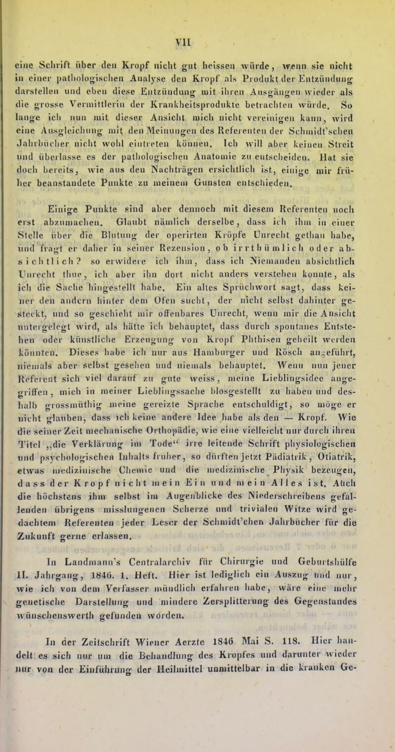 vu eine Schrift über den Kropf nicht gut heissen würde, wenn sie nicht in einer patljologischcn Analyse den Kropf als Pi odukt der Entzündung darstellen und eben diese Entzündung mit ihren Ausgängen wieder als die grosse Vermittlerin der Krankheitsprodukte betrachten würde. So lange ich nun mit dieser Ansicht mich nicht vereinigen kann, wird eine An.sgleichung mit den Meinungen des Referenten der Schuiidt'scheu Jahrbücher nicht wohl eintreten können. Ich will aber keinen Streit und übcilasse es der pathologischen Anatomie zu entscheiden. Hat sie doch bereits, wie aus den Nachträgen ersichtlich ist, einige mir frü- lier beanstandete Punkte zu meinem Gunsten entschieden. Einige Punkte sind aber dennoch mit diesem Referenten noch erst abzumachen. Glaubt nämlich derselbe, dass ich ihm in einer Stelle über die Blutung dei' operirten Kröpfe Unrecht gethan habe, und fragt er daher in seiner Rezension, ob irrt hü ml ich oder ab- sichtlich? so erwidere icli ihm, dass ich Niemanden absichtlich Unrecht tliup, ich aber ihn dort nicht anders verstehen konnte, als ich die Sache hingestellt habe. Ein altes Sprüchwort sagt, duss kei- ner den andern hiriter dem Ofen sucht, der nicht selbst dahinter ge- steckt, und so geschieht mir offenbares Unrecht, wenn mir die Ansicht untergelegt wird, als hätte ich behauptet, dass durch spontanes Entste- hen oder künstliche Erzeugung von Kropf Phthisen geheilt werden könnten. Dieses habe ich nur aus Hamburger und Rösch an-eführt, niemals aber selbst gesellen und niemals behauptet. Wenn nun jener Referent sich viel darauf zu gute weiss, meine Lieblingsidee ange- gritfen , mich in meiner Lieblingssache blosgestellt zu haben und des- halb grossmütliig meine gereizte Sprache entschuldigt, so möge er nicht glauben, dass ich keine andere Idee habe als den — Kropf. Wie die seiner Zeit mechanische Orthopädie, wie eine vielleiclit nur durch ihren Titel ,,die Verklärung im Tode irre leitende Schrift physiologischen und psychologischen Inhalts fruiier, so dürften jetzt Pädiatrik, Otiatrik, etwas medizinische Chemie und die medizinische Physik bezeugen, d a s s d e r Kropf nicht mein Ein und nj e i n Alles ist. Aticli die höchstens ihm selbst im Augenblicke des Niederschreibens gefal- lenden übriirens misslunjrenen Scherze und trivialen Witze wird ge- dachten! Referenten jeder Leser der Schmidt'chen Jahrbücher für die Zukunft geine erlassen. In Landmann's Centraiarchiv für Chirurgie und Geburtshülfe II, Jahrgang, 1840. 1. Heft. Hier ist lediglich ein Auszug und nur, wie ich von dem Vcifasscr mündlich erfahren habe, wäre eine mehr genetische Darstellung und mindere Zersplitterung des Gegenstandes vvünschenswerth gefunden würden. In der Zeitschrift Wiener Aerzfe 1846 Mai S. 118. Hier han- delt es sich nur um die Behandlung des Kiopfes und darunter wieder juir von der Einführung der Heilmittel unniittelbar in die kranken Ge-