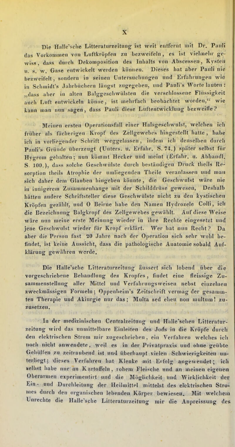 Die Hallc'sche Litteratiirzeitiing^ ist weit entfernt mit Dr. Pauli das Vorkommen von Liiftkröpfen zu bezweifeln, es ist vielmehr ge- wiss, dass durch Dckomposition des Inhalts von Abscessen, Kysteii u. s. w. Gase entwickelt werden können. Dieses bat aber Pauli nie bezweifelt, sondern in seinen Untersuchungen und Erfahrungen wie in Sclimidt's Jahrbüchern längst zugegeben, und Pauli's Worte lauten : ,,dass aber in allen Balggcschwiilsten die verschlossene Flüssigkeit auch Luft entwickeln könne, ist mehrfach beobachtet worden, wie kann man nun sagen, dass Pauli diese Luftentwicklung bezweifle? Meinen ersten Operationsfall einer Halsgeschwulst, welchen ich früher als fächerigen Kropf des Zellgewebes hingestellt hatte, habe ich in vorliegender Schrift weggelassen, indem ich denselben durch Pauli's Gründe überzeugt (Unters, u. Erfahr. S. 74.) später selbst für Hygrom gehalten; nun kömmt Hecker und nieint (Erfahr, u. Abhandl, S. 100.), dass solche Geschwülste durch beständigen Di^uck theils Re- sorption theils Atrophie der umliegenden Thcilc veranla.ssen und mau sich daher dem Glauben hingeben könnte, die Geschwulst wäre nie in innigerem Zusammenhange mit der Schilddrüse gewesen. Deshalb hätten andere Schriftsteller diese Geschwülste nicht zu den kystischen Kröpfen gezälilt, und 0 Beirne habe den Namen Hydrozele Colli, ich die Bezeichnung Balgkropf des Zellgewebes gewählt. Auf diese Weise wäre nun meine erste Meinung wieder in ihre Rechte eingesetzt und jene Geschwulst wieder für Kropf erklärt. Wer hat nun Recht? Da aber die Person fast 20 Jahre nach der Operation sich sehr wohl be- findet, ist keine Aussicht, dass die pathologische Anatomie sobald Auf- klärunjr gewähren werde. Die Hallc'sche Litteraturzeitung äussert sich lobend über die vorgeschriebene Behandlung des Kropfes, findet eine fleissige Zu- sammenstellung aller Mittel und Verfahrungsweisen nebst einzelnen zweckmässigen Formeln; Oppenlicim's Zeitschrift vermag der gesamm- ten Therapie und Akiurgie nur das: Multa sed eheu non multum! zu- zusetzen. In der medizinischen Centraizeitung und Halle'schen Litteratur- zeitung wird das unmittelbare Einleiten des Jods in die Kröpfe durch den elektrischen Strom mir zugeschrieben . ein Verfahren welches ich noch nicht anwendete, weil es in der Privatpraxis und ohne geübte Gehülfen zu zeitraubend ist und überhaupt vielen Schwierigkeiten un- terliegt; dieses Verfahren hat Klenkc mit Erfolg angewendet; ich selbst habe nur an Kartoffeln, rohem Fleische und an meinen eicenen Oberarmen experimentirt und die Möglichkeit und Wirklichkeit der Ein- und Durchleitnng der Heilmittel mittelst des elektrischen Stro- mes durch den organischen lebenden Körper bewiesen. Mit welchem Unrechte die Halle'sche Lilteraturzeitung mir die Anpreissung des