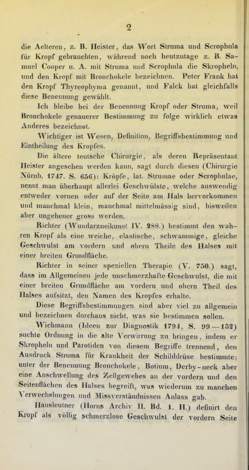 die Aelteren, z. B. Heister, das Wort Struma und Scrophula für Kropf gebrauchten, während noch heutzutage z. B. Sa- rauel Coopcr u. A. mit Struma und Scrophula die Skropheln, und den Kropf mit Bronchokele bezeichnen. Peter Frank hat den Kropf Thyreophyma genajuit, und Falck hat gleichfalls diese Benennung gewählt. Ich bleibe bei der Benennung Kropf oder Struma, weil Bronchokele genauerer Bestimmung zu folge wirklich etwas Anderes bezeichnet. AVichtiger ist Wesen, Definition, Begriffsbestimmung und Eintheilung des Kropfes. Die ältere teulsche Chirurgie, als deren Repräsentaut Heister angesehen werden kann, sagt durch diesen (Chirurgie Nürnb. 1747. S. 656): Kröpfe, lat. Strumae oder Scropluilac, nennt man überhaupt allerlei Geschwülste, welche auswendig entweder vornen oder auf der Seite am Hals hervorkommen uml manchmal klein, manchmal mittelmässig sind, bisweilen aber ungeheuer gross werden. Richter (Wundarzneikuns-t IV. 988.) bestimmt den wah- ren Kropf als eine weiche, elastische, schwanimige, gleiche Geschwulst am vordem und oberu Thcilc des Halses mit einer breiten Grundfläche. Richter in seiner speziellen Therapie (V. 750.) sagt, dass im Allgemeinen jede unschmerzhafte Geschwulst, die mit einer breiten Grundfläclic am vordem und obcrn Theil des Halses aufsitzt, den Namen des Kropfes erhalte. Diese Begrifl'sbestiramungen sind aber viel zu allgemein und bezeichnen durchaus nicht, was sie bestimmen sollen. Wichmann (Ideen zur Diagnostik 1794, S. 99 —132) suchte Ordnung in die alte Verwirrung zu bringen , indem er Skropheln und Parotiden von diesem Begriffe trennend, den Ausdruck Struma für Krankheit der Schilddrüse bestimmte; unter der Benennung Bronchokele, Botium, Derby-neck aber eine Anschwellung des Zellgewebes an der vordem und den Seitenflächen des Halses begreift, was wiederum zu manchen Verwechslungen und Missverständnissen Anlass gab. Hausleutner (Horns Archiv II. Bd. 1, H.) definirt den Kropf als völlig schmerzlose Geschwulst der vordem Seite