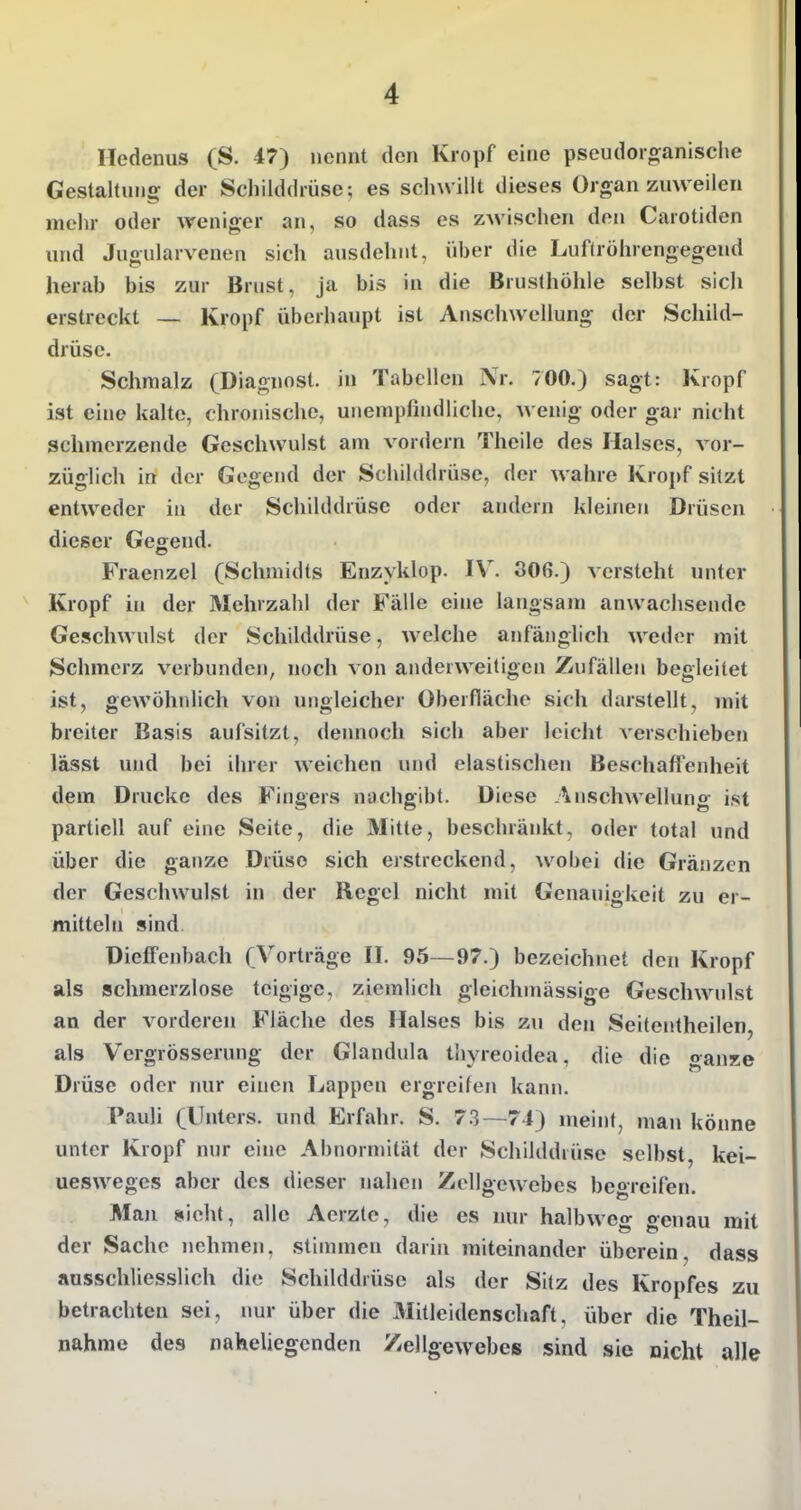 ' Hedenus (S. 47) nennt den Kropf eine pseudoi-o^anische Gestaltung der Schilddrüse-, es schwillt dieses Organ zuweilen mehr oder weniger an, so dass es zAvischen den Carotiden und Jugularvenen sich ausdehnt, über die Lufüöhrengegend herab bis zur Brust, ja bis in die Brusthöhle selbst sich erstreckt — Kropf überhaupt ist Anschwellung der Schild- drüse. Schmalz (Diagnost. in Tabellen Nr. 700.) sagt: Kropf ist eine kalte, chronische, unempfindliche, wenig oder gar nicht schmerzende Geschwulst am vordem Thcile des Halses, vor- züglich in der Gegend der Schilddrüse, der wahre Kropf sitzt entweder in der Schilddrüse oder andern kleinen Drüsen dieser Gegend. Fraenzel (Schmidts Enzyklop. IV. 306.) versteht unter Kropf in der Mehrzahl der Fälle eine langsam anwachsende Geschwulst der Schilddrüse, welche anfänglich weder mit Schmerz verbunden, noch von anderweitigen Zufällen begleitet ist, gewöhnlich von ungleicher Oberfläche sich darstellt, mit breiter Basis aufsitzt, dennoch sich aber leicht verschieben lässt und bei ihrer weichen und elastischen Beschaflenheit dem Drucke des Fingers nachgibt. Diese Anschwellung ist partiell auf eine Seite, die Mitte, beschränkt, oder total und über die ganze Drüse sich erstreckend, wobei die Gränzen der Geschwulst in der Regel nicht mit Genauigkeit zu er- mitteln sind DieflPenbach (Vorträge II. 95—97.) bezeichnet den Kropf als schmerzlose teigige, ziemlich gleichmässige Geschwulst an der vorderen Fläche des Halses bis zu den Seitentheilen, als Vergrösserung der Glandula tliyreoidea, die die ganze Drüse oder nur einen Lappen ergreifen kann. Pauli (Unters, und Erfahr. S. 73—71) meint, man könne unter Kropf nur eine Abnormität der Schilddrüse selbst, kei- uesweges aber des dieser nahen Zellgewebes beorcifen. Man sieht, alle Aerzte, die es nur halbweg genau mit der Sache nehmen, stimmen darin miteinander überein, dass ausschliesslich die Schilddrüse als der Sitz des Kropfes zu betrachten sei, imr über die Mitleidenschaft, über die Theil- nahme des naheliegenden Zellgewebes sind sie nicht alle