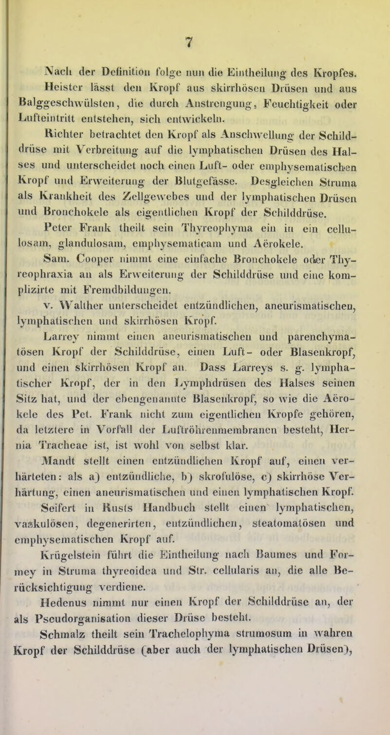 Nacli der Definition folge nun die Eintheilung- des Kropfes. Heister lässt den Kropf aus skirrhösen Drüsen und aus Balggeschwülsten, die durch Anstrengung, Feuchtigkeit oder Lufteintritt entstehen, sich entwickeln. Richter betrachtet den Kropf als Anschwellung der Schild- drüse mit V^crbreitung auf die lymphatischen Drüsen des Hal- ses und unterscheidet noch einen Luft- oder eniphysematischen Kropf und Erweiterung der Blutgefässe. Desgleichen Struma als Krankheit des Zellgewebes und der lymphatischen Drüsen und Bronchokele als eigentlichen Kropf der Schilddrüse. Peter Frank theilt sein Thyreophyma ein in ein cellu- iosam, glandulosam, emphysematicam und Aerokele. Sani. Cooper nimmt eine einfache Bronchokele oder Thy- reophraxia an als Erweiterung der Schilddrüse und eine kom- plizirte mit Fremdbildungcn. V. Walther unterscheidet entzündhchen, aneurlsmatischen, lymphatischen und skirrhösen Kropf. Larrey nimmt cineji aneurismatischeu und parenchyma- tösen Kropf der Schilddrüse, einen Luft- oder Blasenkropf, und einen skirrhösen Kropf an Dass Larreys s. g. lympha- tischer Kropf, der in den Lymphdrüsen des Halses seinen Sitz hat, und der ebengenanntc Blasenkropf, so wie die Aero- kele des Pet. Frank nicht zum eigentlichen Kröpfe gehören, da letztere in Vorfall der Luftröhrenmembranen besteht, Her- nia Tracheae ist, ist wohl von selbst klar. Alandt stellt einen entzündlichen Kropf auf, einen ver- härteten : als a) entzündliche, b) skrofulöse, c) skirrhösc Ver- härtung, einen aneurismatischeu und einen lymphatischen Kropf. Seifert in Jiusls Handbuch stellt einen lymphatischen, vaskulösen, degenerirten, entzündlichen, steatomatösen und cmphysematischen Kropf auf. Krügelstein führt die Eintheilung nach Baumes und For- mcy in Struma thyreoidea und Str. ccllularis an, die alle Be- rücksichtigung verdiene. Hedenus nimmt nur einen Kropf der Schilddrüse an, der als Pseudorganisation dieser Drüse besteht. Schmalz theilt sein Trachelophyma strumosum in wahren Kropf der Schilddrüse (ftber auch der lymphatischen Drüsen),