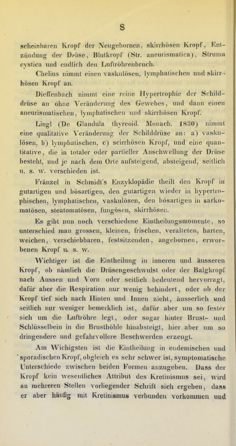 scheinbaren Kropf der Nciigehorncii. skirrhöscji Kropf, Ent- zündung der Dwisc, Blutkropf (Str. aneurismaticaj, Struma cvstica und endlich den Luftröhrenbruch. Chehus nimmt einen vaskulösen, lymphatischen und skirr- hösen Kropf an. Dicffenbach nimmt eine reine Ifypertrophie der Schild- drüse an ohne Veränderung des Gewebes, und daini einen aneurismatischen, lynjphatischen und skirrhösen Kropf. Lingl (De Glandula thyreoid. Monach. 1830) nimmt eine qualitative Veränderung der Schilddrüse an: a) vasku- lösen, b) lymphatischen, c) scirrhösen Kropf, und eine quan- titative, die in totaler oder partieller Anschwellung der Drüse besteht, und je nach dem Orte aufsteigend, absteigend, seitlich u. s. w. verschieden ist. Fränzel in Schmidt s Enzyklopädie theilt den Kropf in gutartigen und bösartigen, den gutartigen wieder in hypertro- phischen, lymphatischen, vaskulösen, den bösartigen in sarko- matösen, steatomatösen, fungöscn, skirrhösen. Es gibt nun noch verschiedene Eintheilungsmoinente, so unterschied man grossen, kleinen, frischen, veralteten, harten, weichen, verschiebbaren, festsitzenden, angcbornen, erwor- benen Kropf u. s. w. Wichtiger ist die Eintheiluno- in inneren und äusseren Kropf, ob nämlich die Drüsengeschwulst oder der Balgkropf nach Aussen und Vorn oder seitlich bedeutend hervorragt, dafür aber die Respiration nur wenig behindert, oder ob der Kropf tief sich nach Hinten und Innen zieht, äusscrlich wnd seitlich nur weniger bemerklich ist, dafür aber um so festfu- sich um die Luftröhre legt, oder sogar hinter Brust- und Schlüsselbein in die Brusthöhle hinabsteigt, hier aber um so dringendere und gefahrvollere Beschwerden erzeugt. Am Wichigsten ist die Einthciluiig in endemischen und 'sporadischen Kropf,obgleich es sehr schwer ist, symptomatische Unterschiede zAvischen beiden Formen anzugeben. Dass der Kropf kein wesentliches Attribut des Kretinismus sei, wird au mehreren Stellen vorliegender Schrift sich ergeben, dass er aber häufig mit Kretinismus verbunden vorkommen und