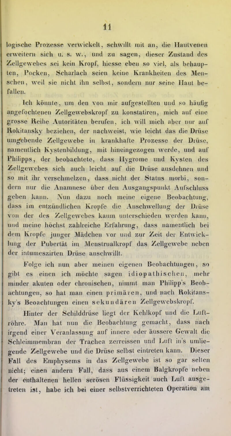 logische Prozesse vcnvickelt, schwillt mit an, die Ilaiitveiieii erweitern sich u. s. w., und zu sagen, dieser Zustand des Zellgewebes sei kein Kropf, hicsse eben so viel, als behaup- ten, Pocken, Scharlach seien keine Krankheiten des Men- schen, weil sie nicht ihn selbst, sondern nur seine Haut be- fallen. Ich könnte, um den von mir aufgestellten und so häullg angefochtenen Zcllgewebskropf zu konstatiren, mich auf eine grosse Reihe Autoritäten berufen, ich will mich aber mir auf Rokitansky beziehen, der nachweist, wie leicht das die Drüse umgebende Zellgewebe in krankhafte Prozesse der Drüse, namentlich Kystenhildung, mit hineingezogen werde, und auf Philipps, der beobachtete, dass Hygronie und Kysten des ZcUgew^cbes sich auch leicht auf die Drüse ausdehnen und so mit ihr verschmelzen, dass nicht der Status morbi, son- dern nur die Anamnese über den Ausgangspunkt Aufschluss geben Icann. Nun dazu nocli meine eigene IJeobachtung, dass im entzündlichen Kröpfe die Anschwellung der Drüse von der des Zellgewebes kaum unterschieden werden kann, und meine höchst zahlreiche Erfahrung, dass namentlich bei dem Kröpfe junger Mädchen vor und zur Zeit der Entwick- lung der Pubertät im 31enstrualkropf das Zellgewebe neben der intumeszirten Drüse anschwillt. Folge ich nun aber meinen eigenen Beobachtungen, so gibt es einen ich möchte sagen idiopathischen, mehr minder akuten oder chronischen, nimmt man Philipps Beob- achtungen, so hat man einen primären, und nach Rokitans- kys Beoachtungen einen sekundären Zellgewcbskropf. Hinter der Schilddrüse liegt der Kehlkopf und die Luft- röhre. Man hat nun die Beobachtimg gemacht, dass nach iroend einer Veranlassung auf iiuiere oder äussere Gewalt die Schleimmembran der Trachea zerreissen und Luft in s umlie- ffende Zellaewebe und die Drüse selbst eintreten kann. Dieser Fall des Emphysems in das Zellgewebe ist so gar selten nicht; einen andern Fall, dass aus einem Balgkropfe neben der enthaltenen hellen serösen Flüssigkeit auch Luft ausge- treten ist, habe ich bei eiuer sclbstverrichteten Operation am