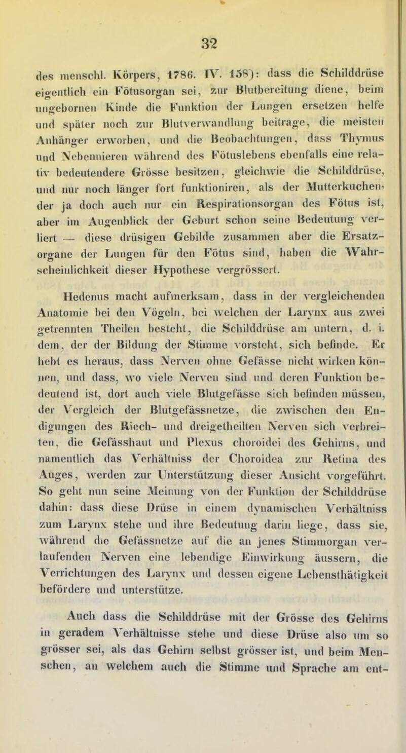 des menschl. Körpers, 1786. IV. io8): dass die Schilddrüse eio^entlich ein H'ötiisororan sei, zur Blutbereituiio- diene, beim un^cbornen Kinde die Funktion der Lungen ersetzen helfe und später noch zur Blutverwandlun«? beitrage, die meisten Anhänger erworben, und die Beobachtungen, dass Thymus Uüd Nebennieren während des Fötuslebens ebcnralls eine rela- tiv bedeutendere Grösse besitzen, gleichwie die Schilddrüse, und nur noch länger fort funktioniren, als der Mutterkuchen^ der ja doch auch nur ein Respirationsorgan des Fötus ist, aber im Augenblick der Geburt schon seine Bedeutung ver- liert — diese drüsiffcn Gebilde zusammen aber die Ersatz- oro-ane der Lungen für den Fötus sind, haben die Wahr- scheinlichkeit dieser Hypothese vergrössert. Hedenus macht aufmerksam, dass in der vergleichenden Anatomie bei den Vög-eln, bei welchen der Larvnx aus zwei aetrennten Theilen besteht, die Schilddrüse am untern, d. i. dem, der der Bildung der Stimme vorsteht, sich befinde. Er hebt es heraus, dass Nerven ohne Gefässe nicht wirken kön- nen, und dass, wo viele Nerven sind und deren P'unktion be- deutend ist, dort auch viele Blutgefässe sich befinden müssen, der V^ergleich der Blutgefässnetze, die zwischen den En- digimgen des Riech- und dreigetheilten Nerven sich verbrei- ten, die Gefässhaut und Plexus choroidci des Gehirns, und namentlich das Vcrhältniss der Choroidea zur Retina des Auges, werden zur Unterstützung dieser Ansicht vorgeführt. So geht mm seine Meiiumg von der Funktion der Schilddrüse dahin: dass diese Drüse in einem dynamis-chen Verhältniss zum Larvnx stehe und ihre Bedeutung darin liege, dass sie, während die Gefässnetze auf die an jenes Stinnnorgan ver- laufenden Nerven eine lebendige Einwirkimg äussern, die Verrichtungen des Larynx und dessen eigene Lebensthätigkeit befördere und unterstütze. Auch dass die Schilddrüse mit der Grösse des Geiiirns in geradem Verhältnisse stehe und diese Drüse also um so grösser sei, als das Gehirn selbst grosser ist, und beim Men- schen, an welchem auch die Stimme und Sprache am ent-