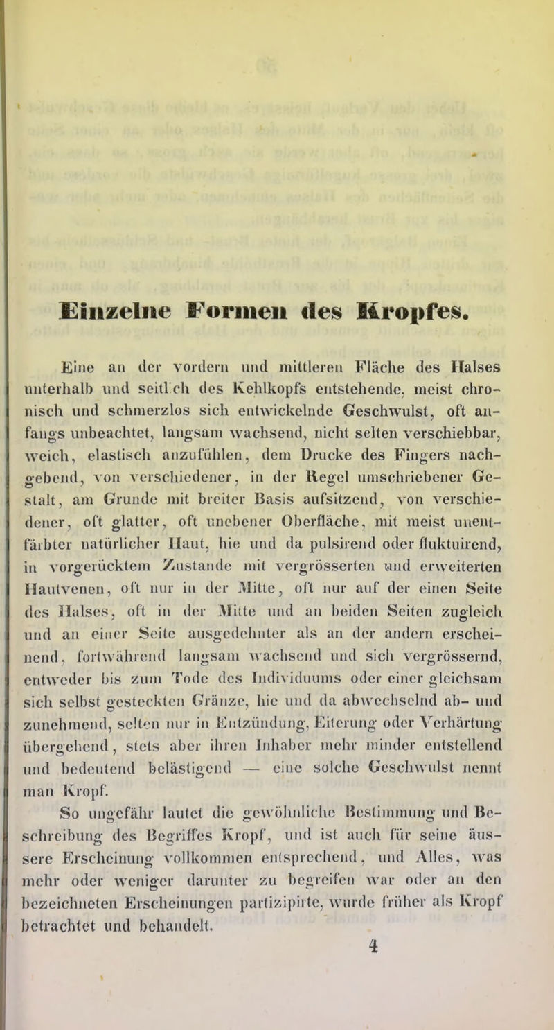 Einzelne Foriiieii des Kropfes Eine an der vordem und mittleren Fläche des Halses unterhalb und seitVch des Kehlkopfs entstehende, meist chro- nisch und schmerzlos sich entwickelnde Geschwulst, oft an- fangs unbeachtet, langsam wachsend, nicht selten verschiebbar, weich, elastisch anzufühlen, dem Drucke des Fingers nach- gebend, Aon verschiedener, in der Hegel umschriebener Ge- stalt, am Grunde mit breiter Basis aufsitzend, von verschie- dener, oft glatter, oft unebener Oberfläche, mit meist unent- farbter natürlicher Haut, hie inid da pulshend oder fluktuirend, in vorgerücktem Zustande mit vergrösserten wnd erweiterten Ilaulvenen, oft nur in der Mitte, oft lun* auf der einen Seite des Halses, oft in der Mitte und an beiden Seiten zugleich und an einer Seite ausgedehnter als an der amiern erschei- nend, fortwährend langsam wachsend uiul sich vcrgrössernd, entweder bis zum Tode des Indi\ iduums oder einer gleichsam sich selbst gesteckten Gränze, hie und da abwechselnd ab- und zunehmend, selten mir in Entzündung, Eiferung oder Verhärtung übergehend , stets aber ihren Inhaber mehr minder entstellend und bedeutend belästigend — eine solche Geschwulst nennt man Kropf. So ungefähr lautet die gewöhnliche ßestimmung und Be- schreibung des Begriffes Kropf, uiul ist auch für seine äus- sere Erscheinung vollkommen entsprechend, und Alles, was mehr oder wcnioor darunter zu beüreifeii war oder im den bezeichneten Erscheinungen partizij)iite, wurde früher als Kropf betrachtet und behandelt. 4