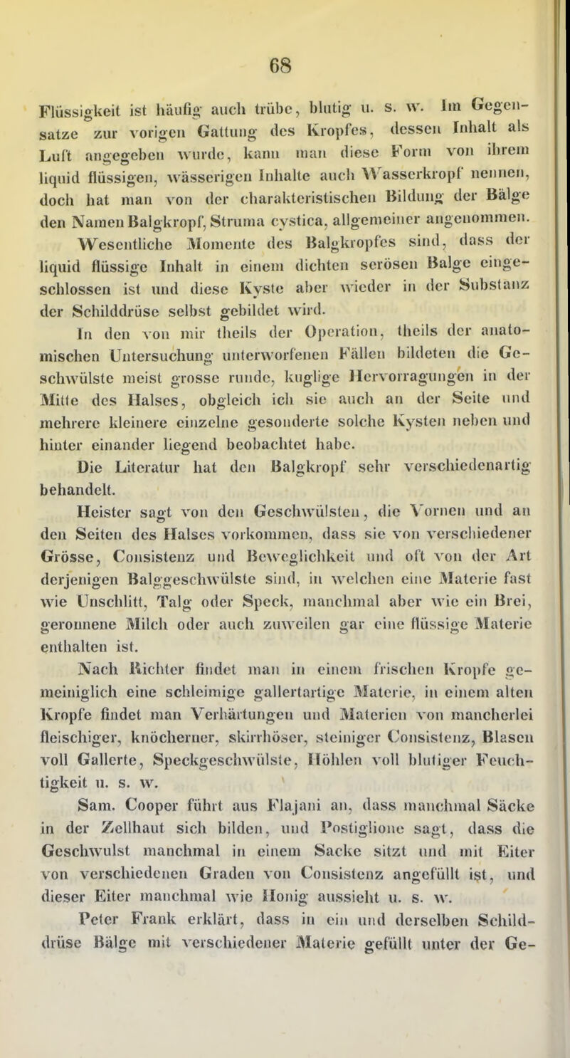 Flüssigkeit ist häufig auch trübe, blutig u. s. w. Im Gegen- sätze zur vorigen Gattung des Kropfes, dessen Inhalt als Luft angegeben wurde, kann man diese Form von ihrem liquid flüssigen, wässerigen Inhalte auch VVasscrkropf nennen, doch hat man von der charakteristischen Bildung der Bälge den Namen Balgkropf, Struma cystica, allgemeiner angenommen. Wesentliche Momente des Balgkropfcs sind, dass der liquid flüssige Inhalt in einem dichten serösen Balge einge- schlossen ist uiul diese Kyste aber wieder in der Substanz der Schilddrüse selbst gebildet wird. In den von mir theils der Operation, theils der anato- mischen Untersuchung unterworfenen Fällen bildeten die Ge- schwülste meist grosse runde, kuglige llcrvorragungen in der Mitte des Halses, obgleich ich sie auch an der Seite inid mehrere kleinere einzelne gesonderte solche Kysten neben und hinter einander liegend beobachtet habe. Die Literatur hat den Balgkropf sehr verschiedenartig behandelt. Heister saot von den Geschwülsten, die \'ornen und an den Seiten des Halses vorkommen, dass sie von verschiedener Grösse, Consistenz und Beweglichkeit und oft von der Art derjenigen Balggeschwülste sind, in welchen eine Materie fast wie Unschlitt, Talg oder Speck, manchmal aber wie ein Brei, geronnene Milch oder auch zuweilen gar eine flüssige Materie enthalten ist. Nach Richter findet man in einem frischen Kröpfe ge- meiniglich eine schleimige gallertartige Materie, in einem alten Kröpfe findet man Verhärtungen und Materien von mancherlei fleischiger, knöcherner, skirrhöser, steiniger ('onsistenz, Blasen voll Gallerte, Speckgeschwülste, Höhlen voll blutiger Feuch- tigkeit u. s. w. Sam. Cooper führt aus Flajani an, dass manchmal Säcke in der Zellhaut sich bilden, und Postiglione sagt, da.ss die Geschwulst manchmal in einem Sacke sitzt und mit Eiter von verschiedenen Graden von Consistenz angefüllt ist, und dieser Eiter manchmal wie Honig aussieht u. s. w. Peter Frank erklärt, dass in ein und derselben Schild- drüse Bälge mit verschiedener Materie gefüllt unter der Ge-