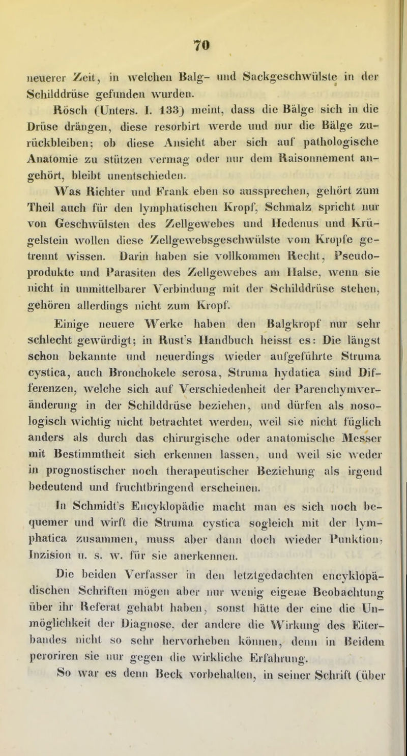 neuerer Zeit, in welchen Balg- und Suckgeschvvülsle in der Schilddrüse gefunden wurden. Rösch (Unters, I. 133j meint, dass die Bälge sich in die Drüse drängen, diese resorbirt werde und nur die Bälge zu- rückbleiben; ob diese Ansicht aber sich auf pathologische Anatomie zu stützen vermag oder mir dem Raisoimement an- gehört, bleibt unentschieden. Was Richter und Frank eben so aussprechen, gehört zum Theil aucli für den lymphatischen Kropf, Schmalz spricht nur von Geschwülsten des Zelloewebes und Hedenus und Krü- gelstein wollen diese /icllgewebsgeschwidste vom Kröpfe ge- trennt wissen. Darin haben sie vollkommen Recht, Pseudo- produkte und Parasiten des Zellgewebes am Halse. Avenn sie nicht in unmittelbarer Verbindung mit der Schilddrüse stehen, gehören allerdings nicht zum Kropf. Einige neuere Werke haben den Balgkropf nur sehr schlecht gewürdigt; in Rusts Handbuch heisst es: Die längst schon bekannte und neuerdings wieder aufgeführte Struma cystica, auch Broncliokele serosa, Struma hydatica sind Dif- ferenzen, welche sich auf Verschiedenheit der Parenchymver- änderung in der Schilddrüse beziehen, und dürfen als noso- logisch wichtig nicht betrachtet werden, weil sie nicht füglich anders als durch das chirurgische oder anatomische Messer mit Bestinmitheit sich erkemien lassen, und weil sie weder in prognostischer noch therapeutischer Beziehung als irgend bedeuteiul und fruchtbringend erscheinen. In Schmidts Encyklopädie macht man es sich noch be- quemer uiul wirft die Struma cystica sogleich mit der lym- phatica zusammen, nniss aber dann doch wieder Puidvtiou: Inzision u. s. w. für sie anerkennen. Die beiden Verfasser in den letzlgedachten cncyklopä- discheu Schriften mögen aber nur wenig eigene Beobachtung über ihr Referat gehabt haben, sonst hätte der eine die Un- möglichkeit der Diagnose, der andere die Wirkung des Eiter- bandes nicht so sehr hervorheben köinien, denn in Bcidem peroriren sie nur gegen die wirkliche Erfahrung. So war es denn Beck vorbehcaltcn, in seiner Schrift (über