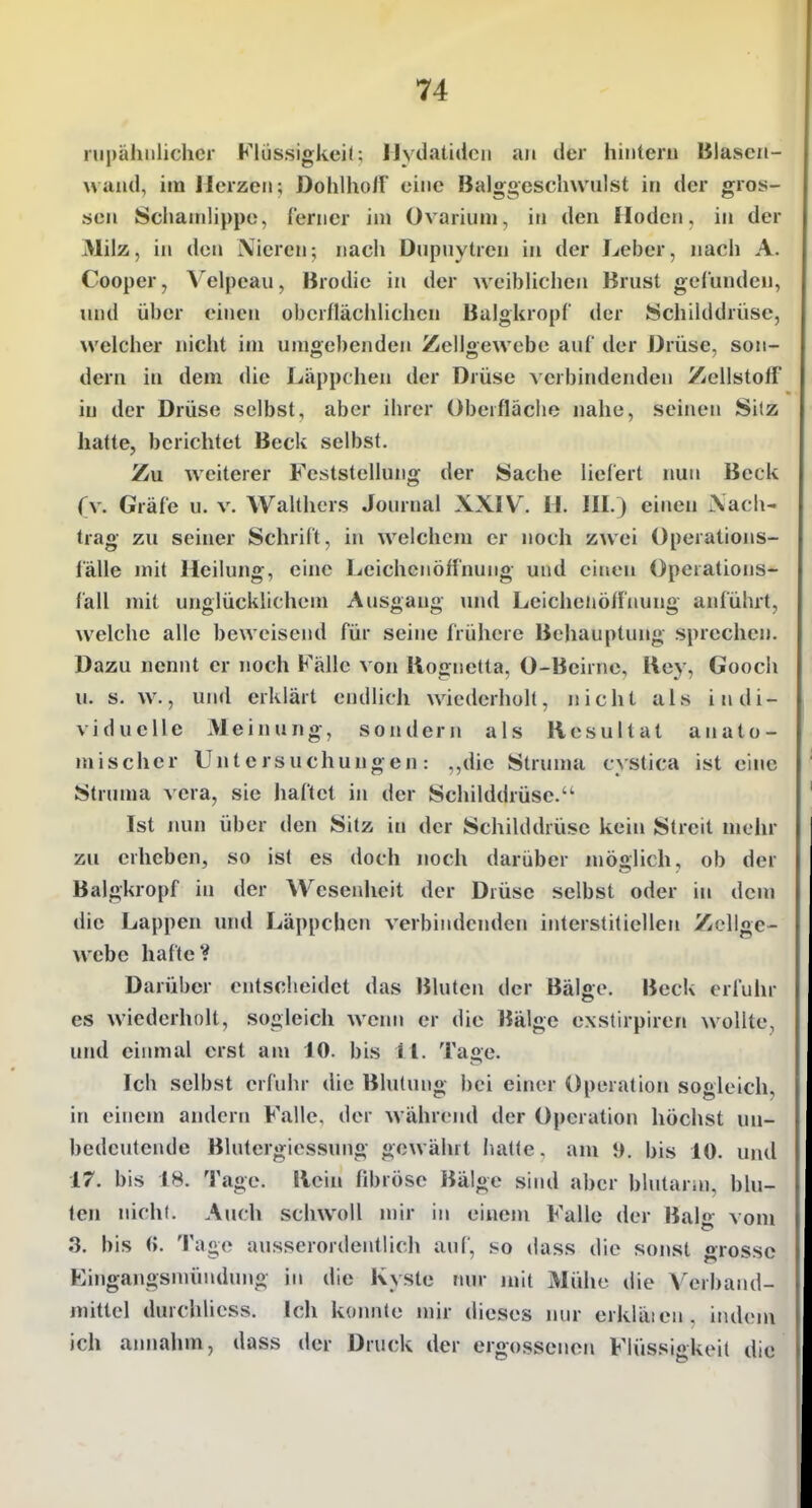 rupähiilichcr Klüssigkeil; Ilydatidcii an der hintern Blasen- Mand, im Merzen; Dohlliolf eine Balggeschwulst in der gros- sen Scliainüppe, Cerncr im Ovarium, in den Hoden, in der 31ilz, in den Nieren; nach Dupnytren in der Leber, nach A. Cooper, Velpeau, Brodie in der weiblichen Brust gefunden, luid über einen oberflächhchcn Balgkropf der Schilddrüse, welcher nicht im umgebenden Zellgewebe auf der Drüse, son- dern in dem die Läppchen der Drüse verbindenden Zellstoff in der Drüse selbst, aber ihrer Oberfläche nahe, seinen Sitz hatte, berichtet Beck selbst. Zu weiterer Feststellung der Sache liefert nun Beck (v. Gräfe u. v. Walthcrs Journal XXIV. H. III.) einen Xach- trag zu seiner Schrift, in welchciu er noch zwei Operations- lälle mit Heilung, eine Leichenöffnung und einen Operations- fall mit unglücklichem Ausgang mul Leichenöffnung anführt, welche alle beweisend für seine frühere Behauptung sprechen. Dazu nennt er noch Fälle von Rognetta, 0-Beirne, Rey, Gooch u. s. w., und erklärt endlich wiederholt, nicht als indi- viduelle Meinung, sondern als Resultat anato- mischer Untersuchungen: ,,dic Struma cystica ist eine Stnnna \ cra, sie haftet in der Schilddrüse. Ist nun über den Sitz in der Schilddrüse kein Streit mehr zu erheben, so ist es doch noch darüber möglich, ob der Balgkropf in der Wesenheit der Drüse selbst oder in dem die Lappen und Läppchen verbindenden interstitiellen Zellge- webe hafte V Darüber entscheidet das Bluten der Bälffe. Beck erfuhr es wiederholt, sogleich wenn er die Bälge exstirpiren wollte, und eiinnal erst am 10. bis 11. Ta£>e. Ich selbst erfuhr die Blutung bei einer Operation sogleich, in einem amlerii Falle, der während der Operation höchst un- bedeutende Blutergiessung gewährt hatte, am 9. bis 10. und 17. bis 18. Tage. Rein fibröse Bälge sind aber blutarin, blu- ten nicht. Auch schwoll mir in einem Falle der Balg vom 3. bis (>. Tage ausserordentlich auf, so dass die sonst grosse Eingangsniündung in die Kyste nur mit Mühe die A'crhand- mitlel durchliess. Ich koimte mir dieses nur erkläien, ind(Mn ich annahm, dass der Druck der ergossenen Flüssigkeit die