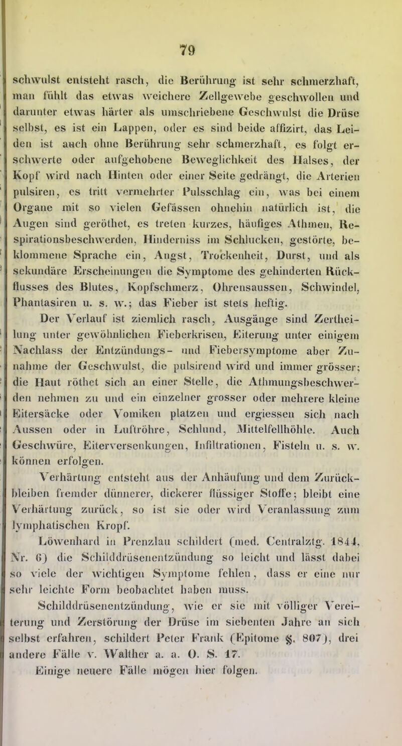 schwulst entsteht rasch, die Berülirung ist sehr schmerzhaft, man l'ühU das etwas weichere Zellgewebe geschwollen und darunter etwas härter als umschriebene Geschwulst die Drüse selbst, es ist ein Lappen, oder es sind beide affizirt, das Lei- den ist auch ohne Berühruno; sehr schmerzhaft, es fol<rt er- Schwerte oder aufgehobene Beweglichkeit des Halses, der Kopf wird nach Hinten oder einer Seite gedrängt, die Arterien pulsiren, es tritt vermehrter Pulsschlag ein, was bei einem Organe mit so vielen Gefässen ohnehin natürlich ist, die Augen sind geröthet, es treten kurzes, häufiges Athmen, Re- spirationsbeschwerden, Hinderniss im Schlucken, gestörte, be- klommene Sprache ein, Angst, Trockenheit, Durst, und als sekundäre Erscheinungen die Symptome des gehinderten Rück- flusses des Blutes, Kopfschmerz, Ohrensaussen, Schwindel, Phantasiren u. s. w.; das Fieber ist stets heftig. Der Verlauf ist ziemlich rasch, Ausgänge sind Zerthei- Inng unter gewöhnlichen Fieberkrisen, Eiterung unter einigem Nachlass der Eutzündungs- und Fiebersymptome aber Zu- nahme der Geschwulst, die pulsirend wird und immer grösser; die Haut röthct sich an einer Stelle, die Athmungsbeschwer- den nehmen zu und ein einzelner grosser oder mehrere kleine Eitersäcke oder Vomiken platzen und ergiessen sich nach Aussen oder in Luftröhre, Schlund, Mittelfellhöhle. Auch Geschwüre, Eiterversenkungen, Infiltrationen, Fisteln u. s, w. können erfolsen. Verhärtung entsteht aus der Anhäufung und dem Zurück- bleiben fremder dünjierer, dickerer flüssiger Stoffe-, bleibt eine V'erJiärtung zurück, so ist sie oder wird Veranlassung zum lymphatischen Kropf, Löwenhard in Prenzlau schildert (med. Coitralztg. 184J, .\r. G) die Schilddriisenentzündung so leicht und lässt dabei so viele der wichtigen Symptome fehlen, dass er eine nur sehr leichte Form beobachtet haben rauss. Schilddrüsenentzündung, wie er sie mit völliger Verei- terung und Zerstörung der Drüse im siebenten Jahre an sich selbst erfahren, schildert Peter Fratik (Epitome §. 807J, drei andere Fälle v. Walthcr a. a. O. S. 17. Einige neuere Fälle mögen hier folgen.