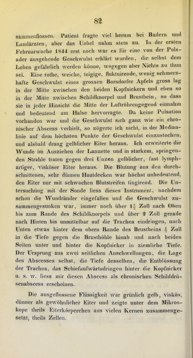 samnicnflosscn. Patient fragte viel herum bei Badern und Landärzten, aber das Uebel nahm stets zu. In der ersten Februarwoche 1844 erst noch war es für eine von der Puls- ader ausgehende Geschwulst erklärt worden, die selbst dem Leben gefährlich werden könne, wogegen aber Nichts zu thun sei. Eine rothe, weiche, teigige, fluktuirende, wenig schmerz- hafte Geschwulst eines grossen Borsdorfer Apfels gross lag in der Mitte zwischen den beiden Kopfnicken! und eben so in der Mitte zwischen Schildknorpel und Brustbein, so dass sie in jeder Hinsicht die 3Iitte der Luftröhrengegerul einnahm und bedeutend am Halse hervorragte. Da keine Pulsation vorhanden war und die Geschwulst sich ganz wie ein chro- nischer Abscess verhielt, so zögerte ich nicht, in der 3Iedian- hiiie auf dem höchsten Punkte der Geschwulst einzustechen, und alsbald drang gelblicher Eiter heraus. Ich erweiterte die Wunde im Ausziehen der Lanzette und in starkem, springen- den Strahle traten gegen drei Unzen gelbhcher, fast lymph- artiger, visköser Eiter heraus. Die Blutung aus den durch- schnittenen, sehr dünnen Hautdecken war höchst unbedeutend, den Eiter nur mit schwachen Blutstreifen tingirend. Die Un- tersuchung mit der Sonde Hess dieses Instrument, nachdem schon die AVundränder eingefallen und die Geschwulst zu- sammengesunken war, immer noch über 1^ Zoll nach Oben bis zum Rande des Schildknorpels und über 2 Zoll gerade nach Hinten bis unmittelbar auf die Trachea eindringen, nach Unten etwas hinter dem obern Rande des Brustbeins i Zoll in die Tiefe gegen die Brusthöhle hinab und nach beiden Seiten unter und hinter die Kopfnicker in ziemliche Tiefe. Der Ursprung aus zwei seitlichen Anschwellungen, die Lage des Abscesses selbst, die Tiefe desselben, die Entblössung der Trachea, das Schiefaufwärtsdringen hinter die Kopfnicker u. s. w. liess mir diesen Abscess als chronischen Schilddrü- senabscess erscheinen. Die ausgeflossene Flüssigkeit war grünlich gelb, viskös, dünner als gewöhnlicher Eiter und zeigte unter dem Mikros- kope theils Eiterkörpcrchen aus vielen Kernen zusammenge- setzt, theils Zellen.