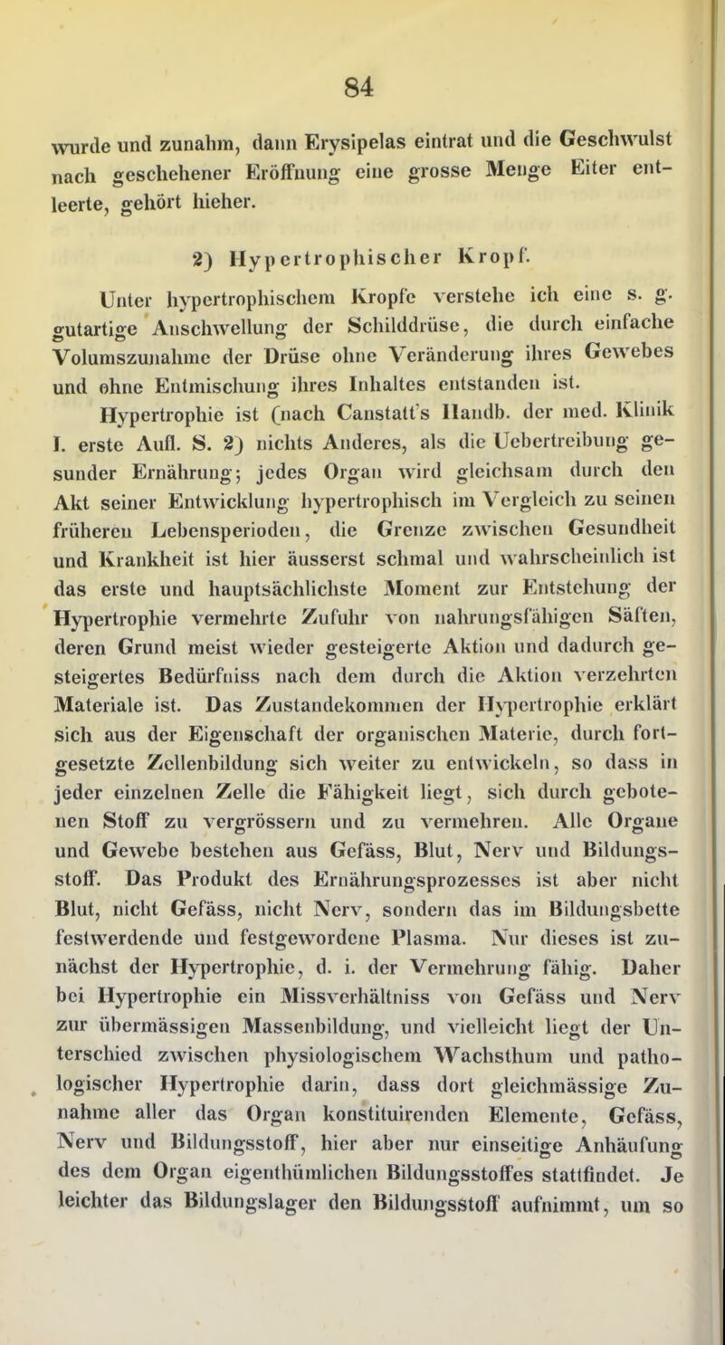 wurde und zunahm, dann Erysipelas eintrat und die Geschwulst nach geschehener Eröffnung eine grosse Menge Eiter ent- leerte, gehört hieher. 2) Hypertrophischer Kropf. Unter hypertrophischem Kröpfe verstehe ich eine s. g. o-utartiffe Anschwellung der Schilddrüse, die durcli einfache Volumszunahme der Drüse ohne Veränderung ihres Gewebes und ohne Entmischung ihres Inhaltes entstanden ist. Hypertrophie ist (nach Canstatt s Handb. der med. Klinik I. erste Aufl. S. 2) nichts Anderes, als die Uebertreibung ge- sunder Ernährung; jedes Organ Akt seiner Entwicklung hypertrophisch im Vergleich zu seinen frühereu Lebensperioden, die Grenze zwischen Gesundheit und Krankheit ist hier äusserst schmal und wahrscheinlich ist das erste und hauptsächlichste Moment zur Entstehung der Hypertrophie vermehrte Zufuhr von nahrungsfähigen Säften, deren Grund meist wieder gesteigerte Aktion und dadurch ge- steigertes Bedürfniss nach dem durch die Aktion verzehrten Materiale ist. Das Zustandekommen der Hji)ertrophie erklärt sich aus der Eigenschaft der organischen Materie, durch fort- gesetzte Zcllenbildung sich weiter zu entwickeln, so dass in jeder einzelnen Zelle die Fähigkeit liegt, sich durch gebote- nen Stoff zu vergrössern und zu vermehren. Alle Organe und Gewebe bestehen aus Gefäss, Blut, Nerv und Bildungs- stoff. Das Produkt des Ernährungsprozesses ist aber nicht Blut, nicht Gefäss, nicht Nerv, sondern das im Bilduiigsbette festwerdende und festgewordene Plasma. Nur dieses ist zu- nächst der Hypertrophie, d. i. der Vermehrung fähig. Daher bei Hypertrophie ein Missverhältniss von Gefäss und Nerv zur übermässigen Massenbildung, und vielleicht liegt der Un- terschied zwischen physiologischem Wachsthum und patho- logischer Hypertrophie darin, dass dort gleichmässige Zu- nahme aller das Organ konstituirendcn Elemente, Gefäss, Nerv und Bildmigsstoff, hier aber nur einseitige Anhäufun«*^ des dem Organ eigenthümlichen Bildungsstoffes statlfindet. Je leichter das Bildungslager den Bildungsstoff aufnimmt, um so