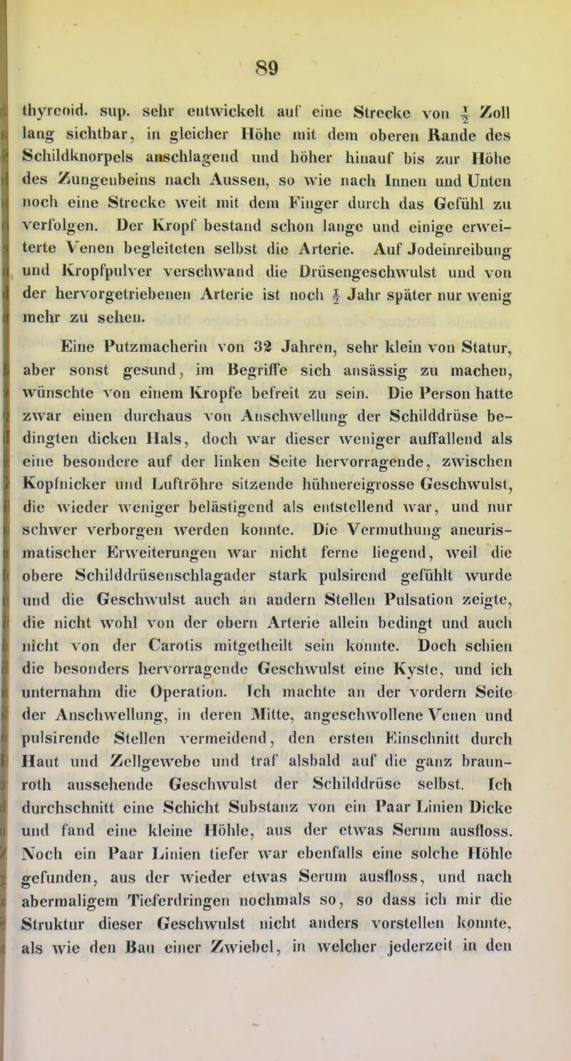 thyrcnid. sup. sehr cutwickelt auf eiuc Strecke vou 4 Zoll lang sichtbar, iu gleicher Höhe mit dem oberen Rande des Schildknorpels anschlagend und höher hinauf bis zur Höhe des Zungenbeins nach Aussen, so wie nach Innen und Unten noch eine Strecke weit mit dem Finger durch das Gefühl zu verfolgen. Der Kropf bestand schon lange und einige erwei- terte Venen begleiteten selbst die Arterie. Auf Jodeinreibung und Kropfpulver verschwand die Drüsengeschwulst und von der hervorgetriebenen Arterie ist noch | Jahr später nur wenig mehr zu sehen. Eine Putzmacherin von 32 Jahren, sehr klein vou Statur, aber sonst gesund, im Begriffe sich ansässig zu machen, wünschte von einem Kröpfe befreit zu sein. Die Person hatte zwar einen durchaus von Anschwellung: der Schilddrüse be- dingten dicken Hals, doch war dieser weniger auffallend als eine besondere auf der linken Seite hervorragende, zwischen Kopfnicker und Luftröhre sitzende hühnereigrosse Geschwulst, die wieder AAxniger belästigend als entstellend war, und nur schwer verborgen werden konnte. Die Vcrmuthung aneuris- matischer Erweiterungen war nicht ferne liegend, weil die obere Schilddrüsenschlagader stark pulsirend gefühlt wurde und die Geschwulst auch an andern Stellen Pulsation zeigte, die nicht wohl von der obern Arterie allein bedingt und auch nicht von der Carotis mitgetheilt sein konnte. Doch schien die besonders hervorragende Geschwulst eine Kyslc, und ich unternahm die Operation. Ich machte an der vordem Sehe der Anschwellung, in deren Mitte, angeschwollene Venen und pulsirende Stellen vermeidend, den erster» Einschnitt durch Haut und Zellgewebe und traf alsbald auf die ganz braun- roth aussehende Geschwulst der Schilddrüse selbst. Ich durchschnitt eine Schicht Substanz von ein Paar Linien Dicke und fand eine kleine Höhle, aus der etwas Serum ausfloss. Noch ein Paar Linien tiefer war ebenfalls eine solche Höhle gefunden, aus der wieder etwas Serum ausfloss, und nach abermaligem Ticferdringen noclmials so, so dass ich mir die Struktur dieser Geschwulst nicht anders vorstellen konnte, als wie den Bau einer Zwiebel, in welcher jederzeit in den