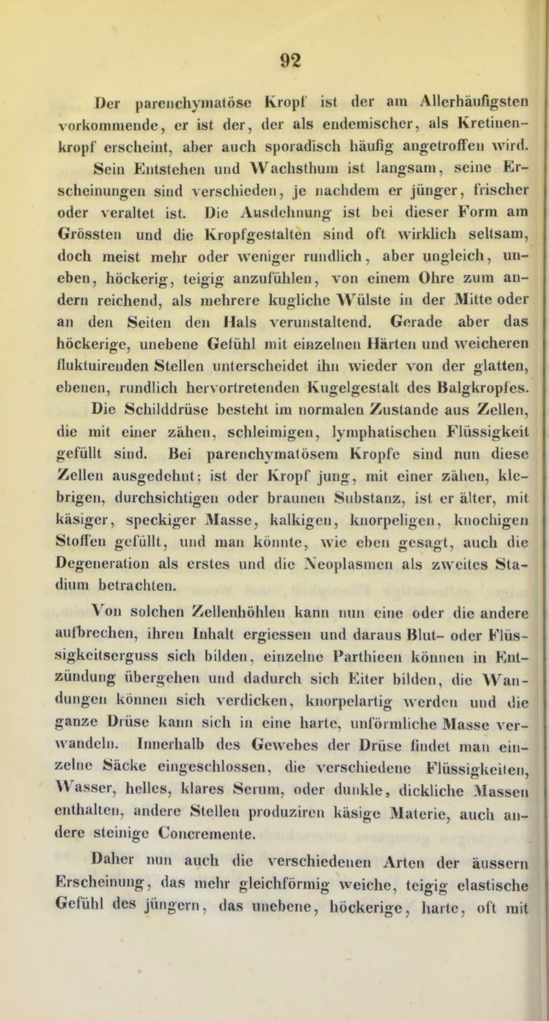 Der parenchymatöse Kropf ist der am Allerhäufigsten vorkommende, er ist der, der als eudemisclier, als Kretiuen- kropf erscheint, aber auch sporadisch häufig angetroffen wird. Sein Entstehen und Wachsthum ist langsam, seine Er- scheinungen sind verschieden, je nachdem er jünger, frischer oder veraltet ist. Die Ausdehnung ist bei dieser Form am Grössten und die Kropfgestalten sind oft wirkhch seltsam, doch meist mehr oder weniger rundlich, aber ungleich, un- eben, höckerig, teigig anzufühlen, von einem Ohre zum an- dern reichend, als mehrere kugliche Wülste in der Mitte oder an den Seiten den Hals verunstaltend. Gerade aber das höckerige, unebene Gefühl mit einzelnen Härten und weicheren fluktuirenden Stellen unterscheidet ihn wieder von der glatten, ebenen, rundlich hervortretenden Kugelgestalt des Balgkropfes. Die Schilddrüse besteht im normalen Zustande aus Zellen, die mit ehier zähen, schleimigen, lymphatischen Flüssigkeit gefüllt sind. Bei parenchymatösem Kröpfe sind nun diese Zellen ausgedehnt; ist der Kropf jung, mit einer zähen, kle- brigen, durchsichtigen oder braunen Substanz, ist er älter, mit käsiger, speckiger Masse, kalkigen, knorpeligen, knochigen Stoffen gefüllt, und man könnte, wie eben gesagt, auch die Degeneration als erstes und die Neoplasmen als zweites Sta- dium betrachten. Von solchen Zellenhöhlen kann nun eine oder die andere aufbrechen, ihren Inhalt ergiessen und daraus Blut- oder Flüs- sigkeitserguss sich bilden, einzelne Parthieen können in Ent- zündung übergehen und dadurch sich Eiter bilden, die Wan- dungen können sich verdicken, knorpelartig werden und die ganze Drüse kami sich in eine harte, unförmliche Masse ver- wandeln. Innerhalb des Gewebes der Drüse findet man ein- zelne Säcke eingeschlossen, die verschiedene Flüssiekeilen. Wasser, helles, klares Serum, oder dunkle, dickliche blassen enthalten, andere Stellen produzircn käsige Materie, auch an- dere steinige Concremente. Daher nun auch die verschiedenen Arten der äussern Erscheinung, das mehr gleichförmig weiche, teigig elastische Gefühl des jüngern, das unebene, höckerige, harte, oft mit