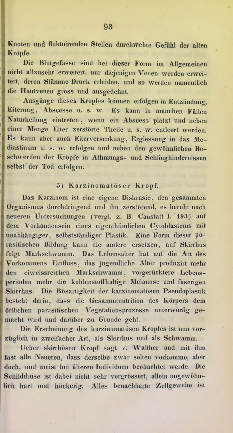 Knoten und fluktuirenden Stelle« durchwebte Gefühl der alten Kröpfe. Die Blutgefässe sind bei dieser Form im Allgemeinen nicht allzusehr erweitert, nur diejenigen Venen werden erwei- tert, deren Stämme Druck erleiden, und so werden namentlich die Hautvenen gross und ausgedehnt. Ausgänge dieses Kropfes können erfolgen in Entzündung, Eiterung, Abscessc u. s. w. Es kaim in manchen Fällen Naturheilung eintreten, wenn ein Abscess platzt und neben einer Menge Eiter zerstörte Thcile u. s. w. entleert werden. Es kann aber auch Eiterversenkung, Ergiessung in das Me- diastinum u. s. w. erfolgen und neben den gewöhnlichen Be- schwerden der Kröpfe in Athmungs- und Schlinghindernissen selbst der Tod erfolgen. 5) Karzinomatöser Kropf. Das Karzinom ist eine eigene Diskrasie, den gesammtea Organismus durchdringend und ihn zerstörend, es beruht nach neueren Untersuchungen (vergl. z. B. Canstatt I. 193) auf dem Vorhandensein eines eigenthümlichen Cytoblastems mit unabhängiger, selbstständiger Plastik. Eine Form dieser pa- rasitischen Bildung kann die andere ersetzen, auf Skirrhus folgt Markschwamm. Das Lebensalter hat auf die Art des Vorkominens Einfluss, das jugendliche Alter produzirt mehr den eiweissreichen Markschwamm, vorgerücktere Lebens- perioden mehr die kohlenstoffhaltige Melanose und faserigen Skirrhus. Die Bösartigkeit der karziriomatösen Pseudoplastik besteht darin, dass die Gesammtnutrition des Körpers dem örthchen parasitischen Vegetationsprozesse unterwürfig ge- macht wird und darüber zu Grunde geht. Die Erscheinung des karzinomatösen Kropfes ist nun vor- züglich in zweifacher Art, als Skirrhus und als Schwamm. Ueber skirrhösen Kropf sagt v. Wallher und mit ihm fast alle Neueren, dass derselbe zwar selten vorkomme, aber doch, und meist bei älteren Individuen beobachtet werde. Die Schilddrüse ist dabei nicht sehr vergrössert, allein ungewöhn- lich hart und höckerig. Alles benaclibartc Zellgewebe ist