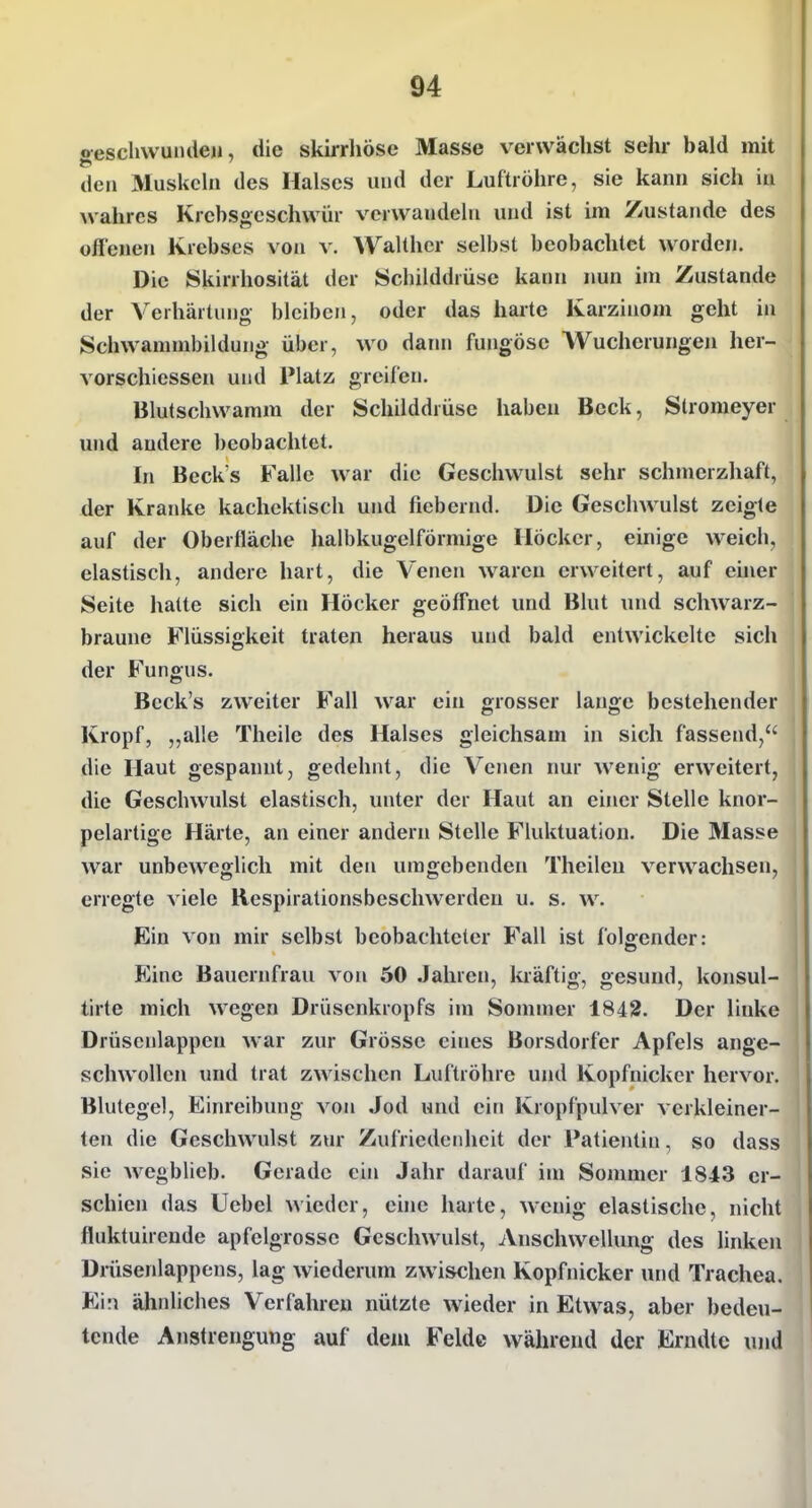 gesclivvuiuleji, die skirrliöse Masse verwächst sehr bald mit den Muskeln des Halses und der Luftröhre, sie kann sich iu wahres Krebsgeschwür verwandeln und ist im Zustande des offenen Krebses von v. Walther selbst beobachtet worden. Die Skirrhosität der Schilddrüse kann nun im Zustande der Verhärtung- bleiben, oder das harte Karzinom geht in Schwanimbildung über, wo dann fungöse AVucherungen her- vorschiessen und Platz greifen. Blutschwamm der Schilddrüse haben Beck, Stromeyer und andere beobachtet. In Beck s Falle war die Geschwulst sehr schmerzhaft, der Kranke kachcktisch und fiebernd. Die Geschwulst zeigte auf der Oberfläche halbkugelförmige Höcker, einige weich, elastisch, andere hart, die Venen waren erweitert, auf ehier Seite halte sich ein Höcker geöff'net und Blut und schwarz- braune Flüssigkeit traten heraus und bald entwickelte sich der Fungus. Beck's zweiter Fall war ein grosser lauge bestehender Kropf, ,,alle Theile des Halses gleichsam in sich fassend, die Haut gespannt, gedehnt, die Venen nur wenig erweitert, die Geschwulst elastisch, unter der Haut an einer Stelle knor- pelartige Härte, an einer andern Stelle Fluktuation. Die Masse war unbeweglich mit den umgebenden Theileu verwachsen, erregte viele Respirationsbeschwerden u. s. w. Ein von mir selbst beobachteter Fall ist folgender: Eine Bauernfrau von 50 Jahren, kräftig, gesund, konsul- tirte mich wegen Drüsenkropfs im Sommer 1842. Der linke Drüsenlappen war zur Grösse eines Borsdorfer Apfels ange- schwollen und trat zwischen Luftröhre und Kopfnicker hervor. Blutegel, Einreibung von Jod und ein Kropfpulver verkleiner- ten die Geschwulst zur Zufriedenheit der Patientin. so dass sie wegblieb. Gerade ein Jahr darauf im Sommer 1843 er- schien das Uebel wieder, ehie harte, wenig elastische, nicht fluktuireude apfelgrosse Geschwulst, Anschwellung des linken Drüsenlappens, lag wiederum zwischen Kopfnicker und Trachea. Ein ähnliches Verfahren nützte wieder in Etwas, aber bedeu- tende Anstrengung auf dem Felde während der Erndte und