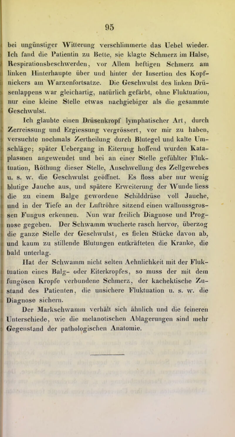 bei ungünstiger Witterung- verschlimmerte das Ucbcl wieder. Ich fand die Patientin zu Bette, sie klagte Schmerz im Halse, Respiralionsbeschwerden, vor Allem heftigen Schmerz am linken llinterhauptc über und hinter der Insertion des Kopf- nickers am Warzcufortsatzc. Die Geschwulst des linken Drü- senlappens w ar gleichartig, natürlich gefärbt, ohne Fluktuation, nur eine kleine Stelle etwas nachgiebiger als die gesammte Geschwulst. Ich glaubte einen Drüsenkropf lymphatischer Art, durch Zerreissung und Ergiessung vergrössert, vor mir zu haben, versuchte nochmals Zertheilunff durcb Blutegel und kalte Um- schlage; später üebergang in Eiterung hoffend wurden Kata- plasmen angewendet und bei an einer Stelle gefühlter Fluk- tuation, Röthung dieser Stelle, Anschwellung des Zellgewebes u. s. w. die Geschwulst geöffnet. Es floss aber nur wenig blutige Jauche aus, und spätere Erweiterung der Wunde Hess die zu einem Balge gewordene Schilddrüse voll Jauche, und in der Tiefe an der Luftröhre sitzend einen wallnussgros- Sen Fungus erkennen. Nun war freilich Diagnose und Prog- nose gegeben. Der Schwamm wucherte rasch hervor, überzog die ganze Stelle der Geschwulst, es fielen Stücke davon ab, und kaum zu stillende Blutungen entkräfteten die Kranke, die bald unterlag. Hat der Schwamm nicht selten Aehnlichkeit mit der Fluk- tuation eines Balg- oder Eiterkropfes, so muss der mit dem fungösen Kröpfe verbundene Schmerz, der kachektische Zu- stand des Patienten, die unsichere Fluktuation u. s. w. die Diagnose sichern. Der Markschwannn verhält sich ähnlich und die feineren Unterschiede, Avic die mclanotischen Ablagerungen sind mehr Gegenstand der pathologischen Anatomie.