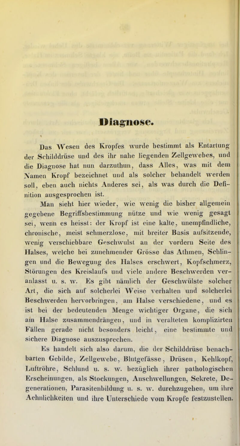 Diag;iio8e. Das Weseu des Kropfes wurde bestimmt als Entartung der Schilddrüse und des ihr nahe liegenden Zellgewebes, und die Diairnose hat nun darzuthun, dass Alles, was mit dem Namen Kropf bezeichnet und als solcher behandelt werden soll, eben auch nichts Anderes sei, als was durch die Defi- nition ausgesprochen ist. Man sieht hier wieder, wie wenig die bisher allgemein gegebene Begriffsbestimmung nütze und wie wenig gesagt sei, wenn es heisst: der Kropf ist eine kalte, unempfindliche, chronische, meist schmerzlose, mit breiter Basis aufsitzende, wenio; verschiebbare Goschwulst an der vordem Seite des Halses, welche bei zunehmender Grösse das Athmen, Schlin- gen und die Bewegung des Halses erschwert, Kopfschmerz, Störunocn des Kreislaufs und viele andere Beschwerden ver- anlasst u. s. w. Es gibt nämlich der Geschwülste solcher Art, die sich auf solcherlei Weise verhalten und solcherlei Beschwerden hervorbringen, am Halse verschiedene, und es ist bei der bedeutenden 3Ienge wichtiger Organe, die sich am Halse zusammendrängen, und in veralteten komplizirten Fällen gerade nicht besonders leicht, eine bestimmte und sichere Diagnose auszusprechen. Es handelt sich also darum, die der Schilddrüse benach- barten Gebilde, Zellgewebe, Blutgefässe, Drüsen, Kehlkopf, Luftröhre, Schlund u. s. w. bezüglich ihrer pathologischen Erscheinungen, als Stockungen, Anschwellungen, Sekrete, De- generationen, Parasitenbildung u. s. w. durchzugehen, um ihre Aehnlichkeiten und ihre Unterschiede vom Kröpfe festzustellen.