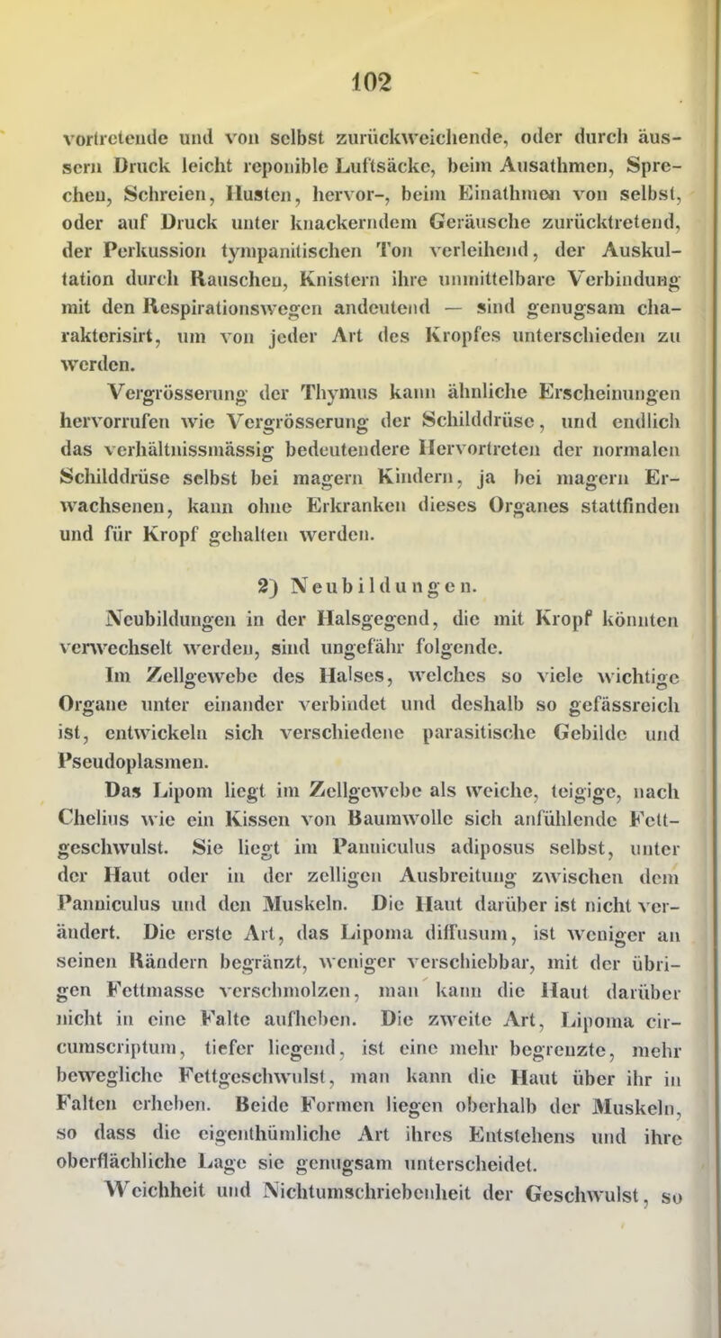 vorücteiide und von selbst zurückweichende, oder durch äus- sern Druck leicht repouible Luftsäcke, beim Ausathmen, Spre- chen, Schreien, Husten, hervor-, beiju Einathnien von selbst, oder auf Druck unter knackerndem Geräusche zurücktretend, der Perkussion tympanitischen Ton verleihend, der Auskul- tation durch Rauschen, Knistern ihre unmittelbare VerbinduHg mit den Respirationswegen andeutend — sind genugsam cha- rakterisirt, um von jeder Art des Kropfes unterschieden zu werden. Vergrösserung der Thymus kam» ähnliche Erscheinungen hervorrufen wie Vergrösserung der Schilddrüse, und endlich das verhältnissmässig bedeutendere Hervortreten der normalen Schilddrüse selbst bei magern Kindern, ja bei magern Er- wachsenen, kann ohne Erkranken dieses Organes stattfinden und für Kropf gehalten werden. 2) Neubildungen. Neubildungen in der Halsgegend, die mit Kropf könnten ver^vechselt werden, sind ungefähr folgende. Im Zellgewebe des Halses, welches so viele wichtige Organe unter einander verbindet und deshalb so gefässreich ist, entwickeln sich verschiedene parasitische Gebilde und Pseudoplasmen. Das Lipom liegt im Zellgewebe als weiche, teigige, nach Chelius wie ein Kissen von Baumwolle sich anfühlende Felt- geschwulst. Sie liegt im Panniculus adiposus selbst, unter der Haut oder in der zelligen Ausbreitung zwischen dem Panniculus und den Muskeln. Die Haut daridier ist nicht ver- ändert. Die erste Art, das Lipoma diffusujn, ist weniger an seinen Rändern begränzt, weniger verschiebbar, mit der übri- gen Fettmasse verschmolzen, man kann die Haut darüber nicht in eine Falte aufheben. Die zweite Art, Lipoma cir- cumscriptum, tiefer liegend, ist eine mehr begrenzte, mehr bewegliche Fettgeschwulst, man kann die Haut über ihr in Falten erheben. Beide Formen liegen oberhalb der Äluskeln, so dass die eigenthümliche Art ihres Entstehens und ihre oberflächliche Lage sie genugsam unterscheidet. Weichheit und Nichtumschriebcnheit der Geschwulst, so