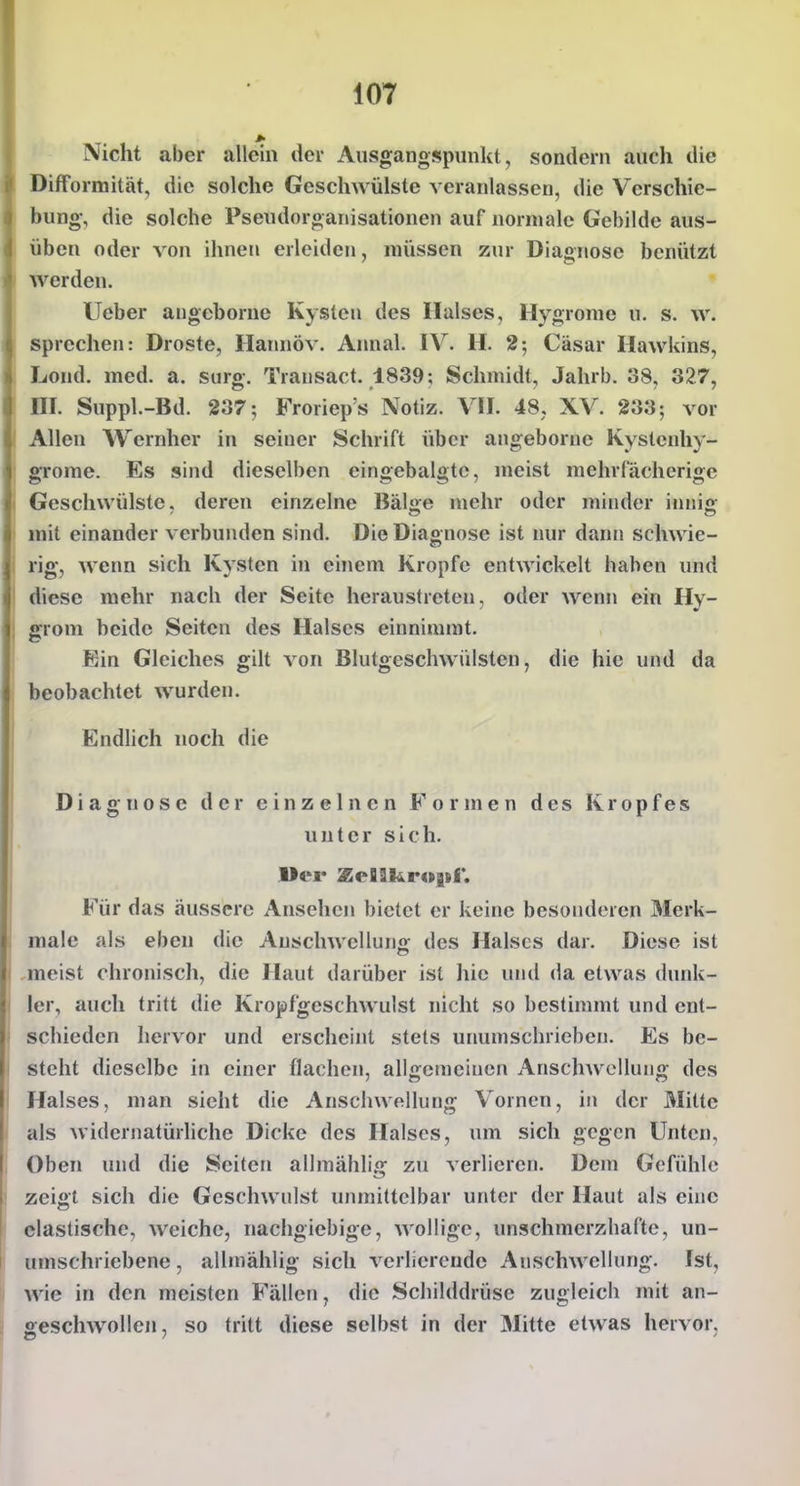 Nicht aber allein der Ausgangspunkt, sondern auch die Difformität, die solche Gesclnvülste veranlassen, die Verschie- bung, die solche Pseudorganisationen auf normale Gebilde aus- üben oder von ihnen erleiden, müssen zur Diagnose benützt werden. Ueber augcborne Kysten des Halses, Hygrome n. s. w. sprechen: Droste, Hainiöv. Annal. IV. H. 2; Cäsar Hawkins, Lond. med. a. surg. Transact. 1839; Schmidt, Jahrb. 38, 327, III. Suppl.-Bd. 237; Froriep's Notiz. VII. 48, XV. 233; vor Allen AVernher in seiner Schrift über angeborue Kystenhy- grome. Es sind dieselben eingebalgtc, meist mchrfächerige Geschwülste, deren einzelne Bäljie mehr oder minder inniff mit einander verbunden sind. Die Dia«nose ist nur dann sclnvie- rig, wenn sich Kysten in einem Kröpfe entwickelt haben und diese mehr nach der Seite heraustreten, oder wenn ein Hy- grom beide Seiten des Halses einnimmt. Ein Gleiches gilt von Blutgesclnvülsten, die hie und da beobachtet wurden. Endhch noch die Diagnose der einzelnen Formen des Kropfes unter sich. Für das äussere Ansehen bietet er keine besonderen Merk- male als eben die Auschwelluno; des Halses dar. Diese ist meist chronisch, die Haut darüber ist hie und da etwas dunk- ler, auch tritt die Kropfgeschwulst nicht so bestimmt und ent- schieden hervor und erscheint stets unumschrieben. Es be- steht dieselbe in einer flachen, allgemeinen Anschwellung des Halses, man sieht die Anschwellung Vornen, in der Mitte als widernatürliche Dicke des Halses, um sich gegen Unten, Oben und die Seiten allmählig zu verlieren. Dem Gefühle zeigt sich die Geschwulst unmittelbar unter der Haut als eine elastische, weiche, nachgiebige, wollige, unschmerzhafte, un- umschriebene , allmählig sich verlierende Anschwellung. Ist, wie in den meisten Fällen, die Schilddrüse zugleich mit an- geschwollen, so tritt diese selbst in der Älitte etwas hervor,