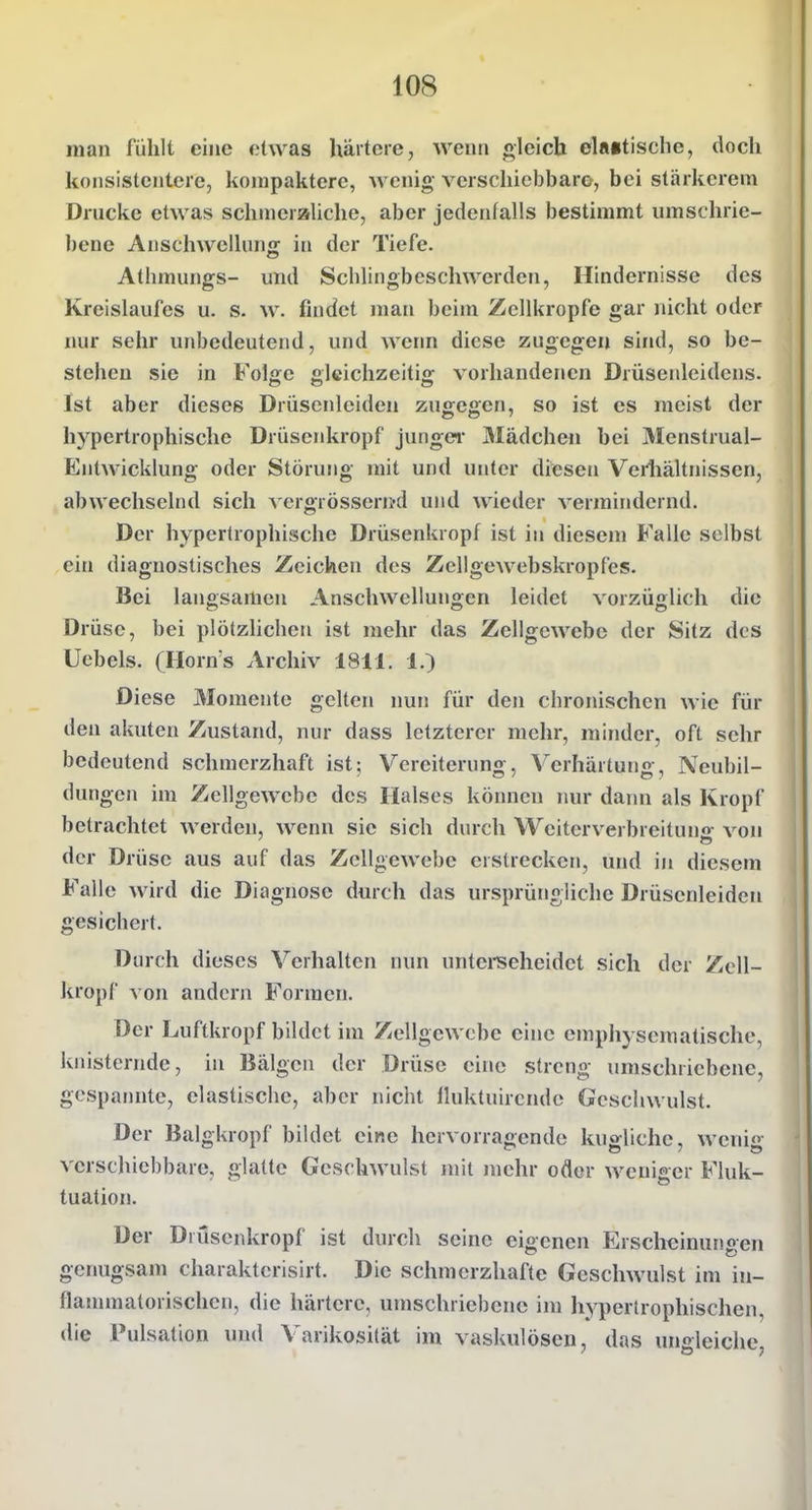 man fühlt eine etwas härtere, wenn «leich el«»tische, doch konsistentere, kompaktere, wenig verschiebbare, bei stärkcrem Drucke etwas schmeraliche, aber jedenfalls bestimmt umschrie- bene Anschwellung in der Tiefe. Athmungs- und Schlingbeschwerden, Hindernisse des Kreislaufes u. s. w. findet man beim Zcllkropfe gar nicht oder nur sehr unbedeutend, und weim diese zugegen sind, so be- stehen sie in Folge gleichzeitig vorhandenen Drüsenlcidcns. Ist aber dieses Drüscnlciden zugegen, so ist es meist der hypertrophische Drüsenkropf jungei- Mädchen bei Menstrual- Entwicklung oder Störung mit und unter diesen Veiiiältnissen, abwechselnd sich Acrgrössern-d und wieder vermindernd. Der hypertrophische Drüsenkropf ist in diesem Falle selbst ein diagnostisches Zeichen des Zcllgewebskropfes. Bei langsamen Anschwellungen leidet vorzüglich die Drüse, bei plötzlichen ist mehr das Zellgewebe der Sitz des Uebels. (Horn's Archiv 1811. 1.) Diese Momente gelten nun für den chronischen wie für den akuten Zustand, nur dass letzterer mehr, minder, oft sehr bedeutend schmerzhaft ist; Vereiteruno , Verhärtuno, Neubil- düngen im ZellgeAA'ebe des Halses können >iur dann als Kropf betrachtet werden, wenn sie sich durch Wciterverbreituii'r von der Drüse aus auf das Zellgewebe erstrecken, und in diesem Falle wird die Diagnose durch das ursprüngliche Drüscnlciden gesichert. Durch dieses Verhalten nun untereeheidet sich der Zcll- kropf von andern Formen. Der Luftkropf bildet im Zellgewebe eine emphysematische, knisternde, in Bälgen der Drüse eine streng umschriebene, gespannte, elastische, aber nicht Iluktuirende Geschwulst. Der Balgkropf bildet eine hervorragende kua:lichc, weniü verschiebbare, glatte Geschwulst mit mehr oder weniger Fluk- tuation. Der Drusenkropf ist durch seine eigenen Erscheinungen genugsam charakterisirt. Die schmerzhafte Geschwulst im in- flanunatorischen, die härtere, umschriebene im hypertrophischen, die Pulsation und Varikosität im vaskulösen, das ungleiche,