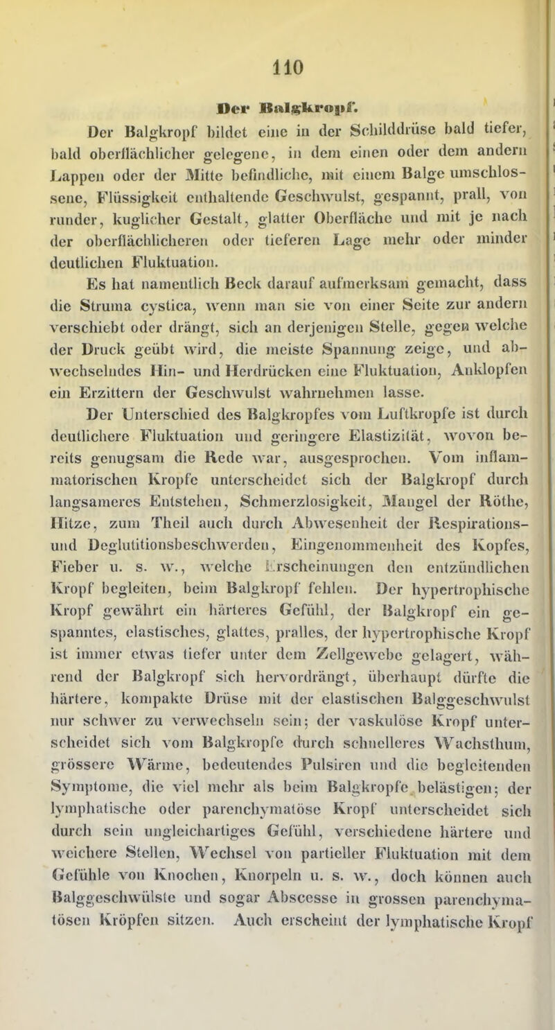 Dei* Balj^kropl'. Der Balgkropf bildet eine iu der Sdiilddiüse bald tiefer, bald oberllächlicher gelegene, in dem einen oder dem andern Lappen oder der Mitte befindliche, mit einem Balge umschlos- sene, Flüssigkeit enthaltende Geschwulst, gespannt, prall, von runder, kuglicher Gestalt, glatter Oberfläche und mit je nach der oberflächlicheren oder tieferen Lage mehr oder mhider deutlichen Fluktuation. Es hat namentlich Beck darauf aufmerksam gemacht, dass die Struma cystica, wenn man sie von einer Seite zur andern verschiebt oder drängt, sich an derjenigen Stelle, gegen welche der Druck geübt wird, die meiste Spannung zeige, und a1)- wechselndes Hin- und Herdrücken eine Fluktuation, Anklopfen ein Erzittern der Geschwulst wahrnehmen lasse. Der Unterschied des Balgkropfes vom Luftkropfe ist durch deutlichere Fluktuation und geringere Elastizität, wovon be- reits genugsam die Rede war, ausgesprochen. Vom inflam- matorischen Kröpfe unterscheidet sich der Balgkropf durch langsameres Entstehen, Schmerzlosigkeit, Mangel der Rothe, Hitze, zum Theil auch durch Abwesenheit der Respirations- und Deglutitionsbeschwcrden, Eingenommenheit des Kopfes, Fieber u. s. w., Avelche L rschcinungen den entzündlichen Kropf begleiten, beim Balgkropf fehlen. Der hypertrophische Kropf gewährt ein härteres Gefühl, der Balgkropf ein ge- spanntes, elastisches, glattes, pralles, der hypertrophische Kropf ist immer etwas tiefer unter dem Zellgewebe oclasfert, wäh- rend der Balgkropf sich hervordrängt, überhaupt dürfte die härtere, kompakte Drüse mit der elastischen Balggeschwnlst nur schwer zu verwechseln sein; der vaskulöse Kropf unter- scheidet sich vom Balgkropfc durch schnelleres Wachsthum, grössere Wärme, bedeutendes Pulsiren und die begleitenden Symptome, die viel mehr als beim Balgkropfe belästigen; der lymphatische oder parenchymatöse Kropf unterscheidet sich durch sein ungleichartiges Gefühl, verschiedene härtere und Aveichere Stellen, Weclisel von partieller Fluktuation mit dem Gefühle von Knochen, Knorpeln u. s. w., doch können auch Balggeschwülste und sogar Abscesse in grossen parenchyma- tösen Kröpfen sitzen. Auch erscheint der lymphatische Kropf