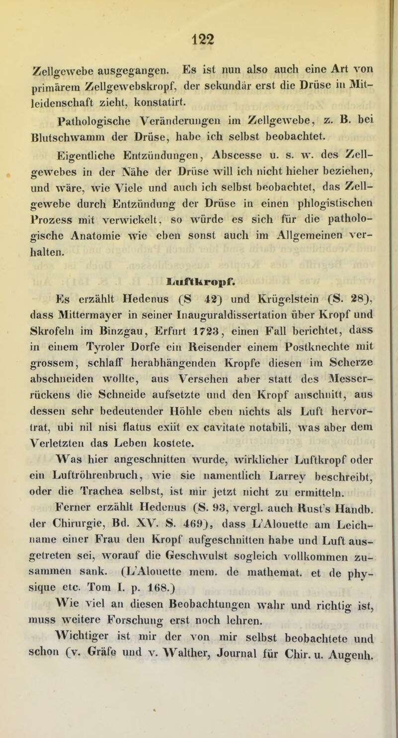 Zellgewebe ausgegangen. Es ist nun also auch eine Art von primärem Zellgewebskropf, der sekundär erst die Drüse in Mit- leidenschaft zieht, konstatirt. Pathologische Veränderungen im Zellgewebe, z. B, bei Blutschwamm der Drüse, habe ich selbst beobachtet. Eigentliche Entzündungen, Abscesse u. s. w. des Zell- ffewebes in der Nähe der Drüse will ich jiicht hieher beziehen, und wäre, wie Viele und auch ich selbst beobachtet, das Zell- gewebe durch Entzündung der Drüse in einen phlogistischen Prozess mit verwickelt, so würde es sich für die patholo- gische Anatomie wie eben sonst auch im Allgemeinen ver- halten. liuHtkropf. Es erzählt Hedenus (S 42) und Krügelstein (S. 28), dass Mittermayer in seiner Inauguraldissertation über Kropf und Skrofeln im Binzgau, Erfurt 1723, einen Fall berichtet, dass in einem Tyroler Dorfe ein Reisender einem Postknechte mit grossem, schlaff herabhängenden Kröpfe diesen im Scherze abschneiden wollte, aus Versehen aber statt des 3Iesser- rückens die Schneide aufsetzte und den Kropf anschnitt, aus dessen sehr bedeutender Höhle eben nichts als Luft hervor- trat, ubi nil nisi flatus exiit ex cavitate notabili, was aber dem Verletzten das Leben kostete. Was hier angeschnitten wurde, wirklicher Luftkropf oder ein Luftröhrenbruch, wie sie namentlich Larrey beschreibt, oder die Trachea selbst, ist mir jetzt nicht zu ermittehi. Ferner erzählt Hedenus (S. 93, vergl. auch Rust s Handb. der Chirurgie, Bd. XV. S. 469), dass L'Alouettc am Leich- name einer Frau den Kropf aufgeschnitten habe und Luft aus- getreten sei, worauf die Geschwulst sogleich vollkommen zu- sammen sank. (L'Alouette mem. de mathemat. et de phy- sique etc. Tom L p. 168.) Wie viel an diesen Beobachtungen wahr und richtig ist, muss weitere Forschung erst noch lehren. Wichtiger ist mir der von mir selbst beobachtete und schon (v. Gräfe und v. Walther, Journal für Chir. u. Augeuh.