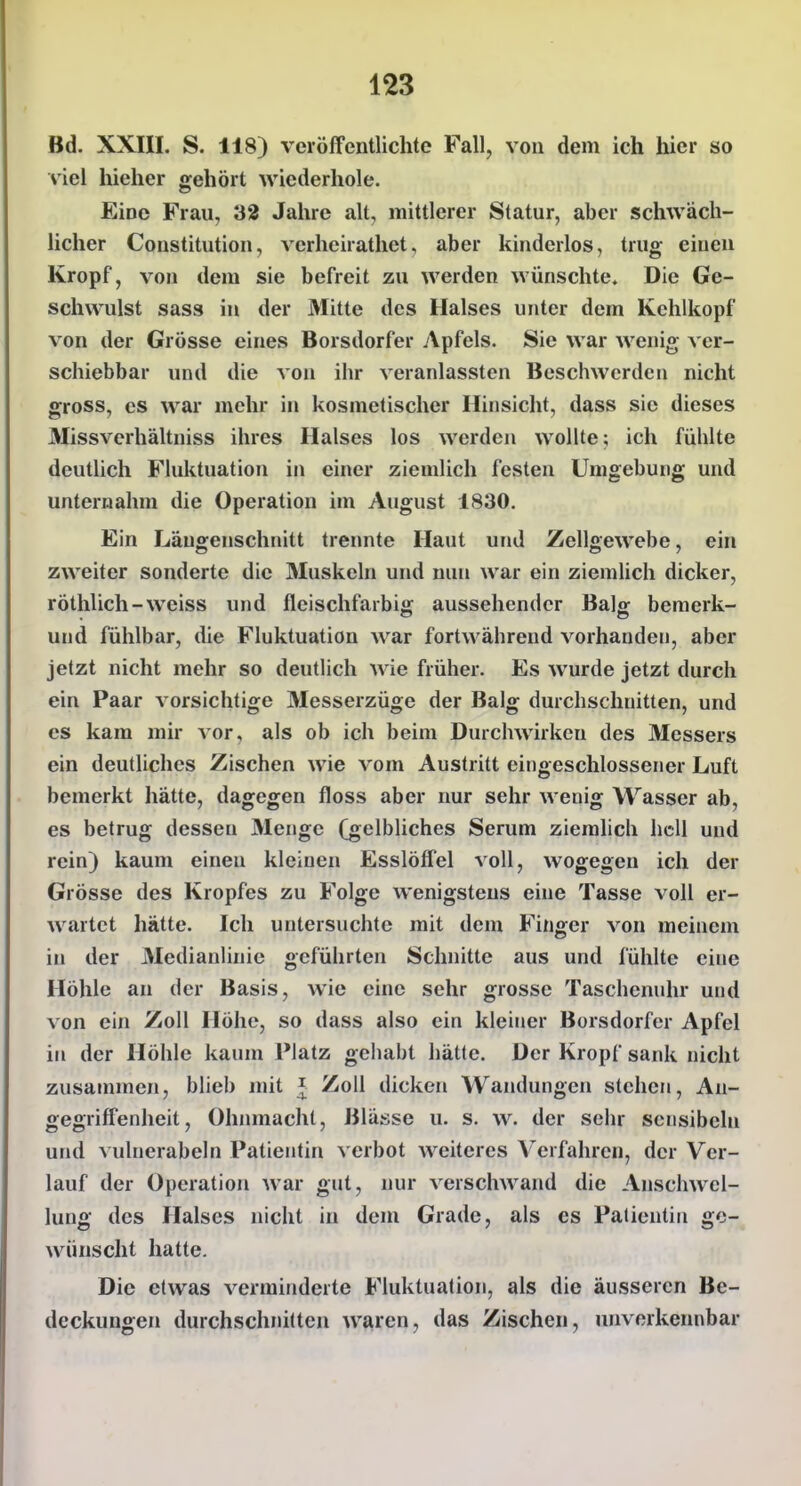 Bd. XXIII. S. 118) veröffentlichte Fall, von dem ich hier so viel hielier gehört wiederhole. Eine Frau, 32 Jahre alt, mittlerer Statur, aber schwäch- licher Constitution, verheirathet, aber kinderlos, trug einen Kropf, von dem sie befreit zu werden wünschte. Die Ge- schwulst sass in der Mitte des Halses unter dem Kehlkopf von der Grösse eines Borsdorfer Apfels. Sie war wenig ver- schiebbar und die von ibr veranlassten Beschwerden nicht gross, CS war mehr in kosmetischer Hinsicht, dass sie dieses Missverhältniss ihres Halses los werden wollte; ich fühlte deutlich Fluktuation in einer ziemlich festen Umgebung und unternahm die Operation im August 1830. Ein Längenschnitt trennte Haut und Zellgewebe, ein zweiter sonderte die Muskeln und nun war ein ziemlich dicker, röthlich-weiss und fleischfarbig aussehender Balg bemerk- und fühlbar, die Fluktuation war fortwährend vorhanden, aber jetzt nicht mehr so deutlich wie früher. Es wurde jetzt durch ein Paar vorsichtige Messerzüge der Balg durchschnitten, und es kam mir vor, als ob ich beim Durchwirken des Älessers ein deutliches Zischen wie vom Austritt eingeschlossener Luft bemerkt hätte, dagegen floss aber nur sehr wenig Wasser ab, es betrug dessen Menge (gelbliches Serum ziemlich hell und rein) kaum einen kleinen EsslöfTel voll, wogegen ich der Grösse des Kropfes zu Folge wenigstens eine Tasse voll er- wartet hätte. Ich untersuchte mit dem Finger von meinem in der Medianlinie geführten Schnitte aus und fühlte eine Höhle an der Basis, wie eine sehr grosse Taschenuhr und von ein Zoll Höhe, so dass also ein kleiner Borsdorfer Apfel in der Höhle kaum Platz gehabt hätte. Der Kropf sank nicht zusammen, blieb mit i Zoll dicken Wandungen stehen, An- gegriffenlieit, Ohnmacht, Blässe u. s. w. der sehr sensibeln und vulnerabeln Patientin verbot weiteres Verfahren, der Ver- lauf der Operation war gut, nur verschwand die Anschwel- lung des Halses nicht in dem Grade, als es Patientin ge- wünscht hatte. Die etwas verminderte Fluktuation, als die äusseren Be- deckungen durchschnitten waren, das Zischen, unverkennbar