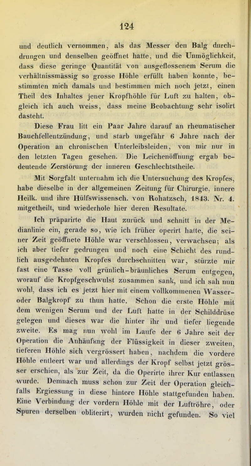 uüd deutlich vernommen, als das Messer den Balg durch- drungen und denselben geöffnet hatte, und die Unmöglichkeit, dass diese geringe Quantität von ausgeflossenem Serum die vcrhältnissmässig so grosse Höhle erfüllt haben konnte, be- stimmten mich damals und bestimmen mich noch jetzt, einen Theil des Inhaltes jener Kropfhöhle für Luft zu halten, ob- gleich ich auch weiss, dass meine Beobachtung sehr isolirt dasteht. Diese Frau litt ein Paar Jahre darauf an rheumatischer Bauchfellentzündung, und starb ungefähr 6 Jahre nach der Operation an chronischen Unterleibsleiden, von mir nur in den letzten Tagen gesehen. Die Leichenöffnung ergab be- deutende Zerstörung der inneren Geschlechtstheile. Mit Sorgfalt unternahm ich die Untersuchung des Kropfes, habe dieselbe in der allgemeinen Zeitung für Chirurgie, innere Heilk. und ihre Hülfswissensch. von Rohatzsch, 1843. Nr. 4. mitgetheilt, und wiederhole hier deren Resultate. Ich präparirte die Haut zurück und schnitt in der Me- dianlinie ein, gerade so, wie ich früher operirt halte, die sei- ner Zeit geöffnete Höhle war verschlossen, verwachsen; als ich aber tiefer gedrungen und noch eine Schicht des rund- lich ausgedehnten Kropfes durchs-chnitten war, stürzte mir fast eine Tasse voll grünlich-bräunliches Serum entoeo-en worauf die Kropfgeschwulst zusammen sank, und ich sah nun wohl, dass ich es jetzt hier mit einem vollkommenen Wasser- oder Balgkropf zu thun hatte. Schon die erste Höhle mit dem wenigen Serum und der Luft hatte in der Schilddrüse gelegen und dieses war die hinter ihr und tiefer hegende zweite. Es mag imn wohl im Laufe der 6 Jahre seit der Operation die Anhäufung der Flüssigkeit in dieser zweiten, tieferen Höhle sich vergrössert haben, nachdem die vordere Höhle entleert war und allerdings der Kropf selbst jetzt grös- ser erschien, als zur Zeit, da die Operirte ihrer Kur entlassen wurde. Demnach muss schon zur Zeit der Operation o^leich- falls Ergiessung in diese hinteje Höhle stattgefunden haben. Eine Verbindung der vordem HölUe mit der Luftröhre, oder Spuren derselben obhterirt, wurden nicht gefunden. So viel